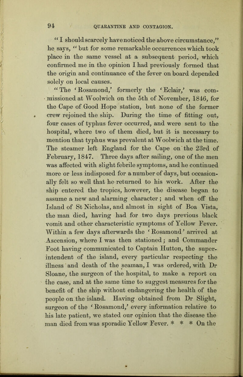 “ I should scarcely have noticed the above circumstance,” he says, “but for some remarkable occurrences which took place in the same vessel at a subsequent period, which confirmed me in the opinion I had previously formed that the origin and continuance of the fever on board depended solely on local causes. “ The ( Rosamond/ formerly the f Eclair/ was com- ■ missioned at Woolwich on the 5th of November, 1846, for the Cape of Good Hope station, but none of the former crew rejoined the ship. During the time of fitting out, four cases of typhus fever occurred, and were sent to the hospital, where two of them died, but it is necessary to mention that typhus was prevalent at Woolwich at the time. The steamer left England for the Cape on the 23rd of February, 1847. Three days after sailing, one of the men was affected with slight febrile symptoms, and he continued more or less indisposed for a number of days, but occasion- ally felt so well that he returned to his work. After the ship entered the tropics, however, the disease began to assume a new and alarming character ; and when off the Island of St Nicholas, and almost in sight of Boa Vista, the man died, having had for two days previous black vomit and other characteristic symptoms of Yellow Fever. Within a few days afterwards the f Rosamond3 arrived at Ascension, where I was then stationed; and Commander Foot having communicated to Captain Hutton, the super- intendent of the island, every particular respectiug the illness and death of the seaman, I was ordered, with Dr Sloane, the surgeon of the hospital, to make a report on the case, and at the same time to suggest measures for the benefit of the ship without endangering the health of the people on the island. Having obtained from Dr Slight, surgeon of the f Rosamond/ every information relative to his late patient, we stated our opinion that the disease the man died from was sporadic Yellow Fever. * * * On the