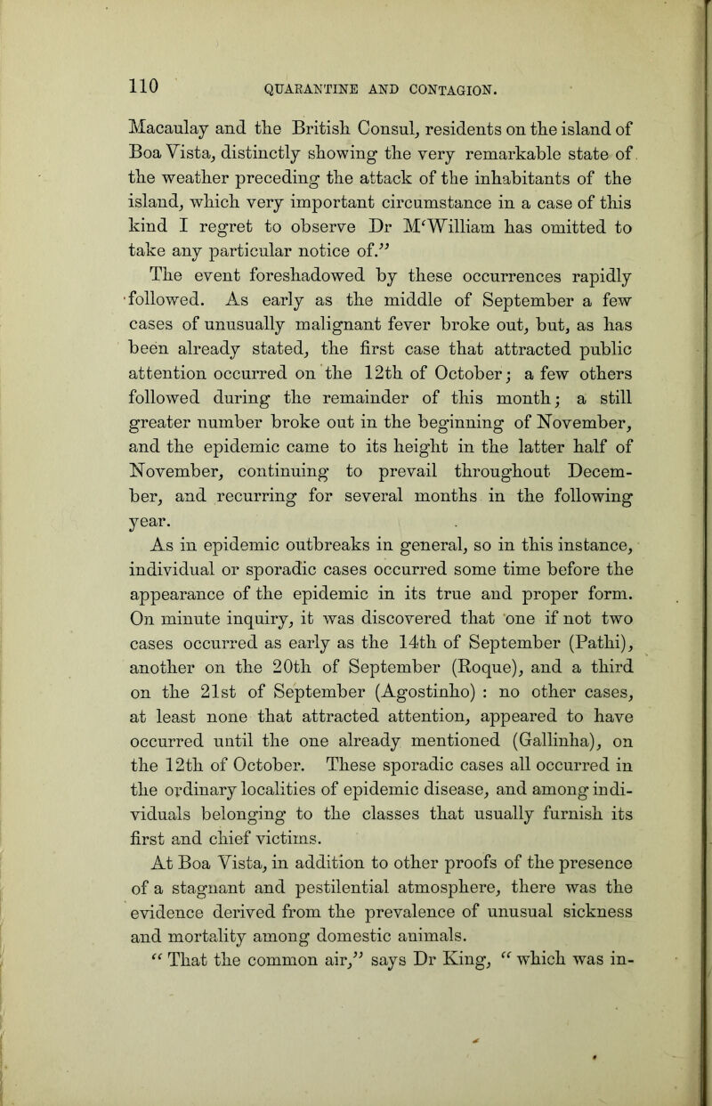Macaulay and the British Consul, residents on the island of Boa Vista, distinctly showing the very remarkable state of the weather preceding the attack of the inhabitants of the island, which very important circumstance in a case of this kind I regret to observe Dr M^William has omitted to take any particular notice of.” The event foreshadowed by these occurrences rapidly followed. As early as the middle of September a few cases of unusually malignant fever broke out, but, as has been already stated, the first case that attracted public attention occurred on the 12th of October; a few others followed during the remainder of this month; a still greater number broke out in the beginning of November, and the epidemic came to its height in the latter half of November, continuing to prevail throughout Decem- ber, and recurring for several months in the following year. As in epidemic outbreaks in general, so in this instance, individual or sporadic cases occurred some time before the appearance of the epidemic in its true and proper form. On minute inquiry, it was discovered that one if not two cases occurred as early as the 14th of September (Pathi), another on the 20th of September (Boque), and a third on the 21st of September (Agostinho) : no other cases, at least none that attracted attention, appeared to have occurred until the one already mentioned (Gallinha), on the 12th of October. These sporadic cases all occurred in the ordinary localities of epidemic disease, and among indi- viduals belonging to the classes that usually furnish its first and chief victims. At Boa Vista, in addition to other proofs of the presence of a stagnant and pestilential atmosphere, there was the evidence derived from the prevalence of unusual sickness and mortality among domestic animals. “ That the common air,” says Dr King, “ wdiich was in-