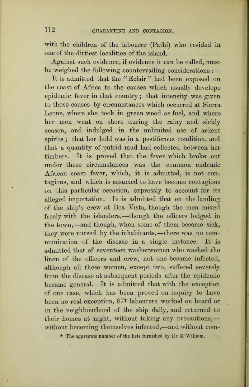 with the children of the labourer (Pathi) who resided in one of the dirtiest localities of the island. Against such evidence, if evidence it can be called, must be weighed the following countervailing considerations :— It is admitted that the Eclair ” had been exposed on the coast of Africa to the causes which usually develope epidemic fever in that country; that intensity was given ■to those causes by circumstances which occurred at Sierra Leone, where she took in green wood as fuel, and where her men went on shore during the rainy and sickly season, and indulged in the unlimited use of ardent spirits ; that her hold was in a pestiferous condition, and that a quantity of putrid mud had collected between her timbers. It is proved that the fever which broke out under these circumstances was the common endemic African coast fever, which, it is admitted, is not con- tagious, and which is assumed to have become contagious on this particular occasion, expressly to account for its alleged importation. It is admitted that on the landing of the ship’s crew at Boa Vista, though the men mixed freely with the islanders,—though the officers lodged in the town,—and though, when some of them became sick, they were nursed by the inhabitants,—there was no com- munication of the disease in a single instance. It is admitted that of seventeen washerwomen who washed the linen of the officers and crew, not one became infected, although all these women, except two, suffered severely from the disease at subsequent periods after the epidemic became general. It is admitted that with the exception of one case, which has been proved on inquiry to have been no real exception, 87* labourers worked on board or in the neighbourhood of the ship daily, and returned to their homes at night, without taking any precautions,— without becoming themselves infected,—and without com- * The aggregate number of the lists furnished by Dr M‘William.