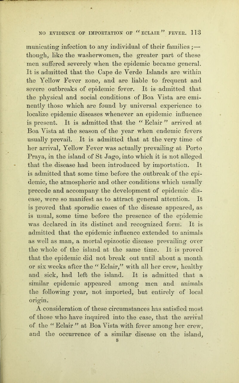 municating infection to any individual of tlieir families ;—• though, like the washerwomen, the greater part of these men suffered severely when the epidemic became general. It is admitted that the Cape de Verde Islands are within the Yellow Fever zone, and are liable to frequent and severe outbreaks of epidemic fever. It is admitted that the physical and social conditions of Boa Vista are emi- nently those which are found by universal experience to localize epidemic diseases whenever an epidemic influence is present. It is admitted that the “ Eclair ” arrived at Boa Vista at the season of the year when endemic fevers usually prevail. It is admitted that at the very time of her arrival, Yellow Fever was actually prevailing at Porto Praya, in the island of St Jago, into which it is not alleged that the disease had been introduced by importation. It is admitted that some time before the outbreak of the epi- demic, the atmospheric and other conditions which usually precede and accompany the development of epidemic dis- ease, were so manifest as to attract general attention. It is proved that sporadic cases of the disease appeared, as is usual, some time before the presence of the epidemic was declared in its distinct and recognized form. It is admitted that the epidemic influence extended to animals as well as man, a mortal epizootic disease prevailing over the whole of the island at the same time. It is proved that the epidemic did not break out until about a month or six weeks after the “ Eclair,” with all her crew, healthy and sick, had left the island. It is admitted that a similar epidemic appeared among men and animals the following year, not imported, but entirely of local origin. A consideration of these circumstances has satisfied most of those who have inquired into the case, that the arrival of the “ Eclair ” at Boa Vista with fever among her crew, and the occurrence of a similar disease on the island, 8