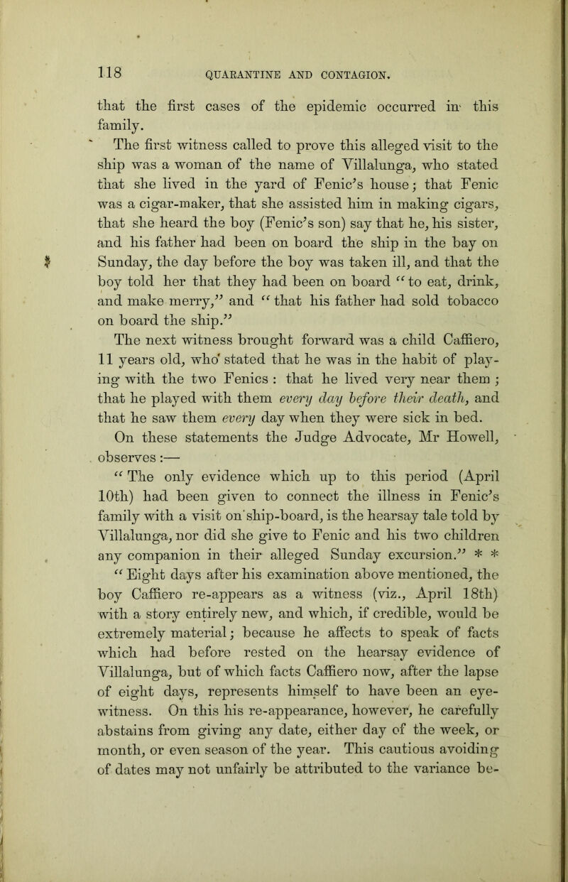 that the first cases of the epidemic occurred irr this The first witness called to prove this alleged visit to the ship was a woman of the name of Villalunga, who stated that she lived in the yard of FeniVs house; that Fenic was a cigar-maker, that she assisted him in making cigars, that she heard the boy (Fenic* s son) say that he, his sister, and his father had been on board the ship in the bay on Sunday, the day before the boy was taken ill, and that the boy told her that they had been on board “to eat, drink, and make merry,” and “ that his father had sold tobacco on board the ship.” The next witness brought forward was a child Caffiero, 11 years old, who' stated that he was in the habit of play- ing with the two Fenics : that he lived very near them ; that he played with them every day before their death, and that he saw them every day when they were sick in bed. On these statements the Judge Advocate, Mr Howell, observes :— “ The only evidence which up to this period (April 10th) had been given to connect the illness in Fenkfis family with a visit on’ship-board, is the hearsay tale told by Villalunga, nor did she give to Fenic and his two children any companion in their alleged Sunday excursion.” * * “ Eight days after his examination above mentioned, the boy Caffiero re-appears as a witness (viz., April 18th) with a story entirely new, and which, if credible, would be extremely material; because he affects to speak of facts which had before rested on the hearsay evidence of Villalunga, but of which facts Caffiero now, after the lapse of eight days, represents himself to have been an eye- witness. On this his re-appearance, however, he carefully abstains from giving any date, either day of the week, or month, or even season of the year. This cautious avoiding of dates may not unfairly be attributed to the variance be-