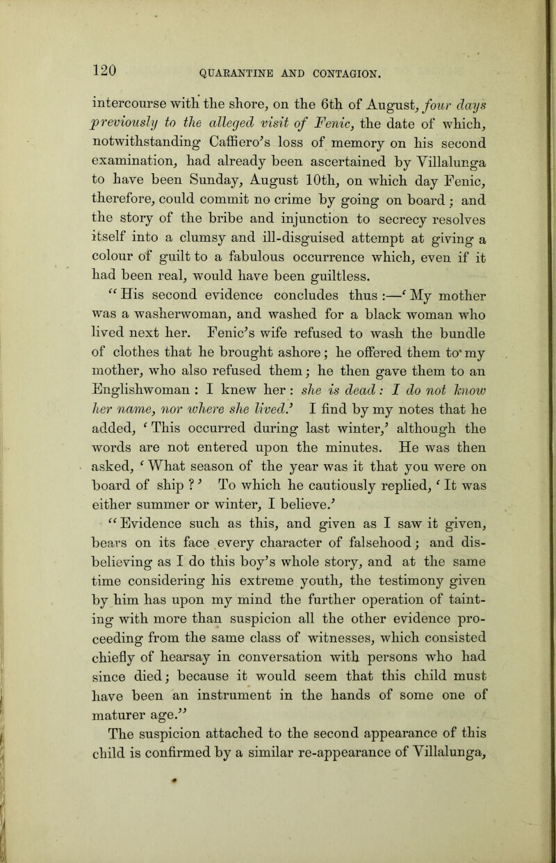 intercourse with the shore, on tlie 6th. of August, four days previously to tlie alleged visit of Fenic, the date of which, notwithstanding Caffiero’s loss of memory on his second examination, had already been ascertained by Villalunga to have been Sunday, August 10th, on which day Fenic, therefore, could commit no crime by going on board ; and the story of the bribe and injunction to secrecy resolves itself into a clumsy and ill-disguised attempt at giving a colour of guilt to a fabulous occurrence which, even if it had been real, would have been guiltless. “ His second evidence concludes thus :—f My mother was a washerwoman, and washed for a black woman who lived next her. Fenic’s wife refused to wash the bundle of clothes that he brought ashore; he offered them to* my mother, who also refused them; he then gave them to an Englishwoman : I knew her : she is dead : I do not know her name, nor where she lived.’ I find by my notes that he added, f This occurred during last winter/ although the words are not entered upon the minutes. He was then asked, ‘ What season of the year was it that you were on board of ship ?’ To which he cautiously replied, {It was either summer or winter, I believe/ “ Evidence such as this, and given as I saw it given, bears on its face every character of falsehood; and dis- believing as I do this boy’s whole story, and at the same time considering his extreme youth, the testimony given by him has upon my mind the further operation of taint- ing with more than suspicion all the other evidence pro- ceeding from the same class of witnesses, which consisted chiefly of hearsay in conversation with persons who had since died; because it would seem that this child must have been an instrument in the hands of some one of maturer age.” The suspicion attached to the second appearance of this child is confirmed by a similar re-appearance of Yillalunga,