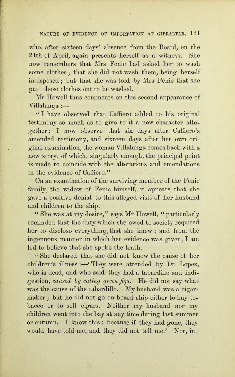 who, after sixteen days’ absence from tbe Board, on the 24th of April, again presents herself as a witness. She now remembers that Mrs Fenic had asked her to wash some clothes; that she did not wash them, being herself indisposed; but that she was told by Mrs Fenic that she put these clothes out to be washed. Mr Howell thus comments on this second appearance of Villalunga :— “I have observed that Caffiero added to his original testimony so much as to give to it a new character alto- gether ; I now observe that six days after Caffiero’s amended testimony, and sixteen days after her own ori- ginal examination, the woman Villalunga comes back with a new 'story, of which, singularly enough, the principal point is made to coincide with the alterations and emendations in the evidence of Caffiero/'’ On an examination of the surviving member of the Fenic family, the widow of Fenic himself, it appears that she gave a positive denial to this alleged visit of her husband and children to the ship. “ She was at my desire,” says Mr Howell, “particularly reminded that the duty which she owed to society required her to disclose everything3 that she knew; and from the ingenuous manner in which her evidence was given, I am led to believe that she spoke the truth. “ She declared that she did not know the cause of her children’s illness :—- They were attended by Dr Lopez, who is dead, and who said they had a tabardillo and indi- gestion, caused by eating green Jigs. He did not say what was the cause of the tabardillo. My husband was a cigar- maker ; but he did not go on board ship either to buy to- bacco or to sell cigars. Neither my husband nor my children went into the bay at any time during last summer or autumn. I know this : because if they had gone, they would have told me, and they did not tell me.’ Nor, in-