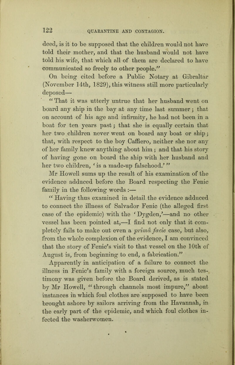 deecl, is it to be supposed that the cliildren would not have told their mother, and that the husband would not have told his wife; that which all of them are declared to have communicated so freely to other people/’ On being cited before a Public Notary at Gibraltar (November 14th; 1829); this witness still more particularly deposed— “ That it was utterly untrue that her husband went on board any ship in the bay at any time last summer; that on account of his age and infirmity; he had not been in a boat for ten years past; that she is equally certain that her two children never went on board any boat or ship; that; with respect to the boy CaffierO; neither she nor any of her family knew anything about him ; and that his story of having gone on board the ship with her husband and her two children; As a made-up falsehood/  Mr Howell sums up the result of his examination of the evidence adduced before the Board respecting the Fenic family in the following words :— “ Having thus examined in detail the evidence adduced to connect the illness of Salvador Fenic (the alleged first case of the epidemic) with the f Dygden,'—and no other vessel has been pointed at;—I find not only that it com- pletely fails to make out even a prima facie case; but also, from the whole complexion of the evidence; I am convinced that the story of Feme's visit to that vessel on the 10th of August is; from beginning to end; a fabrication/' Apparently in anticipation of a failure to connect the illness in Feme's family with a foreign source; much tes- timony was given before the Board derived; as is stated by Mr Howell; u through channels most impure, about instances in which foul clothes are supposed to have been brought ashore by sailors arriving from the Havannah, in the early part of the epidemic, and which foul clothes in- fected the washerwomen.