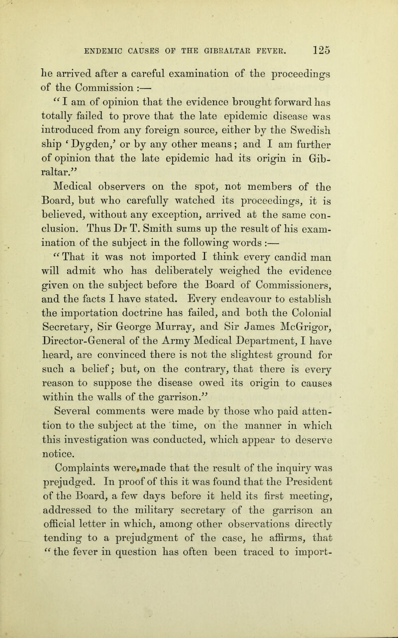 lie arrived after a careful examination of the proceedings of the Commission :—• “ I am of opinion that the evidence brought forward has totally failed to prove that the late epidemic disease was introduced from any foreign source, either by the Swedish ship ‘ Dygden/ or by any other means ; and I am further of opinion that the late epidemic had its origin in Gib- raltar.” Medical observers on the spot, not members of the Board, but who carefully watched its proceedings, it is believed, without any exception, arrived at the same con- clusion. Thus Dr T. Smith sums up the result of his exam- ination of the subject in the following words :— That it was not imported I think every candid man will admit who has deliberately weighed the evidence given on the subject before the Board of Commissioners, and the facts I have stated. Every endeavour to establish the importation doctrine has failed, and both the Colonial Secretary, Sir George Murray, and Sir James McGrigor, Director-General of the Army Medical Department, I have heard, are convinced there is not the slightest ground for such a belief; but, on the contrary, that there is every reason to suppose the disease owed its origin to causes within the walls of the garrison.” Several comments were made by those who paid atten- tion to the subject at the time, on the manner in which this investigation was conducted, which appear to deserve notice. Complaints were,made that the result of the inquiry was prejudged. In proof of this it was found that the President of the Board, a few days before it held its first meeting, addressed to the military secretary of the garrison an official letter in which, among other observations directly tending to a prejudgment of the case, he affirms, that “ the fever in question has often been traced to import-