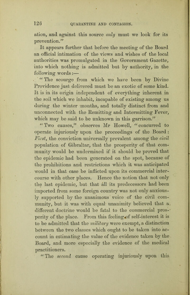 ation, and against tins source only must we look for its prevention/'’ It appears further that before the meeting of the Board an official intimation of the views and wishes of the local authorities was promulgated in the Government Gazette, into which nothing is admitted but by authority, in the following words :— f<r The scourge from which we have been by Divine Providence just delivered must be an exotic of some kind. It is in its origin independent of everything inherent in the soil which we inhabit, incapable of existing among us during the winter months, and totally distinct from and unconnected with the Remitting and Intermitting Fever, which may be said to be unknown in this garrison.” “ Two causes,” observes Mr Howell, “ concurred to operate injuriously upon the proceedings of the Board : First, the conviction universally prevalent among the civil population of Gibraltar, that the prosperity of that com- munity would be undermined if it should be proved that the epidemic had been generated on the spot, because of the prohibitions and restrictions which it was anticipated would in that case be inflicted upon its commercial inter- course with other places. Hence the notion that not only the last epidemic, but that all its predecessors had been imported from some foreign country was not only anxious- ly supported by the unanimous voice of the civil com- munity, but it was with equal unanimity believed that a, different doctrine would be fatal to the commercial pros-- perity of the place. From this feeling«of self-interest it is to be admitted that the military were exempt, a distinction between the two classes which ought to be taken into ac- count in estimating the value of the evidence taken by the Board, and more especially the evidence of the medical practitioners. <c The second cause operating injuriously upon this