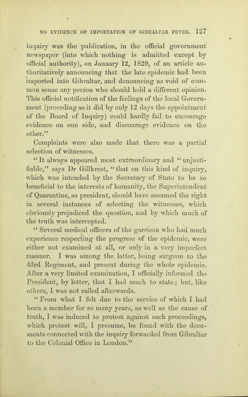 inquiry was the publication, in the official government newspaper (into which nothing is admitted except by official authority), on January 12, 1829, of an article au- thoritatively announcing that the late epidemic had been imported into Gibraltar, and denouncing as void of com- mon sense any person who should hold a different opinion. This official notification of the feelings of the local Govern- ment (preceding as it did by only 12 days the appointment of the Board of Inquiry) could hardly fail to encourage evidence on one side, and discourage evidence on the other.” Complaints were also made that there was a partial selection of witnesses. “It always appeared most extraordinary and “unjusti- fiable,” says Dr Gillkrest, “ that on this kind of inquiry, which was intended by the Secretary of State to be so beneficial to the interests of humanity, the Superintendent of Quarantine, as president, should have assumed the right in severed instances of selecting the witnesses, which obviously prejudiced the question, and by which much of the truth was intercepted. “ Several medical officers of the garrison who had much experience respecting the progress of the epidemic, were either not examined at all, or only in a very imperfect manner. I was among the latter, being surgeon to the 43rd Regiment, and present during the whole epidemic. After a very limited examination, I officially informed the President, by letter, that I had much to state; but, like others, I was not called afterwards. “ Prom what I felt due to the service of which I had been a member for so many years, as well as the cause of truth, I was induced to protest against such proceedings, which protest will, I presume, be found with the docu- ments connected with the inquiry forwarded from Gibraltar to the Colonial Office in London.”