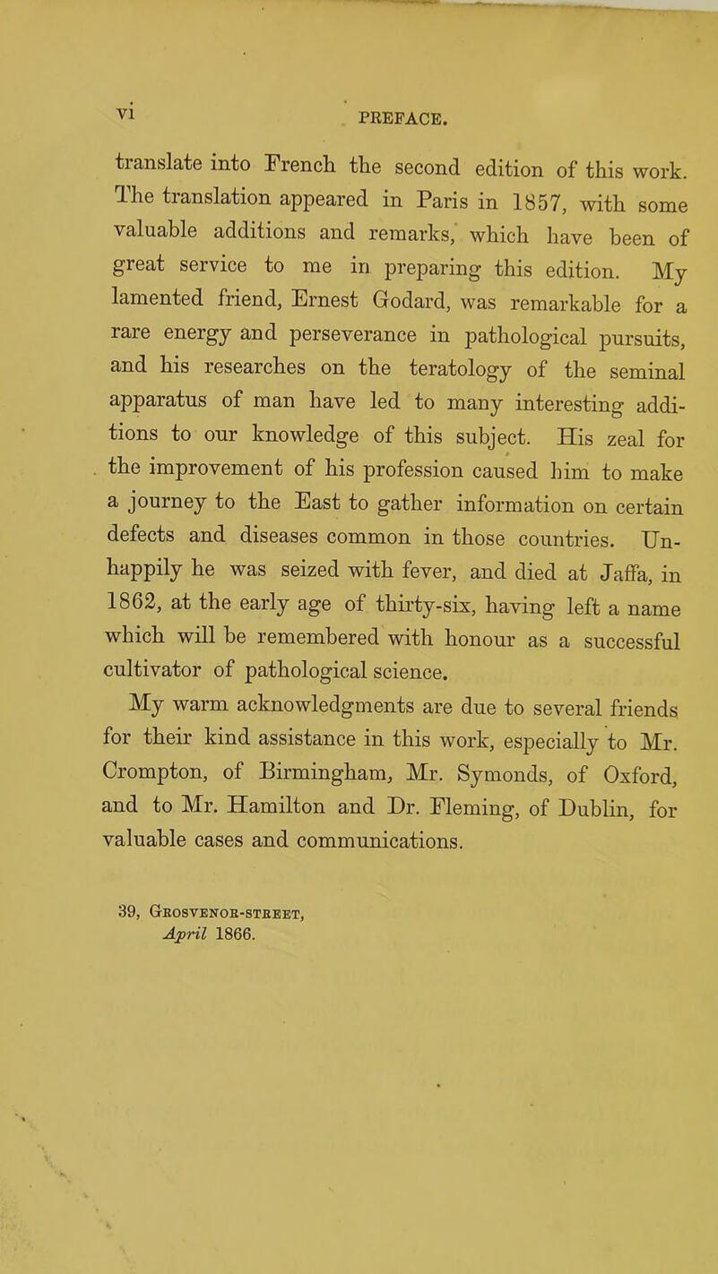 translate into French the second edition of this work, dhe translation appeared in Paris in 1857, with some valuable additions and remarks, which have been of great service to me in preparing this edition. My lamented friend, Ernest Godard, was remarkable for a rare energy and perseverance in pathological pursuits, and his researches on the teratology of the seminal apparatus of man have led to many interesting addi- tions to our knowledge of this subject. His zeal for the improvement of his profession caused him to make a journey to the East to gather information on certain defects and diseases common in those countries. IJn- happily he was seized with fever, and died at Jaffa, in 1862, at the early age of thirty-six, having left a name which will he remembered with honour as a successful cultivator of pathological science. My warm acknowledgments are due to several friends for their kind assistance in this work, especially to Mr. Crompton, of Birmingham, Mr. Symonds, of Oxford, and to Mr. Hamilton and Dr. Fleming, of Dublin, for valuable cases and communications. 39, Geosvenob-stbeet, April 1866.