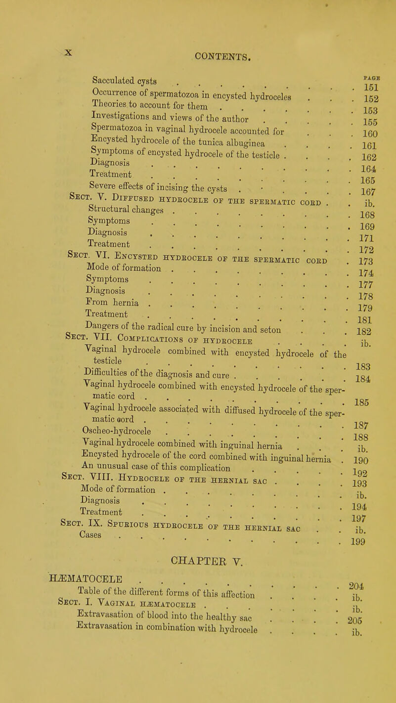 Sacculated cysts Occurrence of spermatozoa in encysted hydroceles Theories to account for them Investigations and views of the author . . ! Spermatozoa in vaginal hydrocele accounted for . ! Encysted hydrocele of the tunica albuginea Symptoms of encysted hydrocele of the testicle . Diagnosis .... Treatment ... Severe effects of incising the cysts Sect. V. Diffused hydeocele of the speematic coed Structural changes ... Symptoms Diagnosis Ti'eatment ..... Sect, VI. Encysted hydeocele of the speematic coed Mode of formation Symptoms Diagnosis Erom hernia .... Treatment **••••• Dangers of the radical cure by incision and seton Sect. VII. Complications of hydeocele Vaginal hydrocele combined with encysted hydrocele of the testicle . . . _ Difficulties of the diagnosis and cure Vaginal hydrocele combined with encysted hydrocele of the sper- matic cord .... ^ Vaginal hydrocele associated with diffused hydrocele of the sper- matic oord .... ^ Oscheo-hydrocele .... Vaginal hydrocele combined with inguinal hernia . ] Encysted hydrocele of the cord combined with inguinal hernia An unusual case of this complication Sect. VIII. Hydeocele of the heenial sac Mode of formation Diagnosis Treatment • . . . . Sect. IX. Spueious hydeocele of the heenial sac Cases ... FXGE . 151 . 152 . 153 . 155 . 160 , 161 162 164 165 167 ib. 168 169 171 172 173 174 177 178 179 181 182 ib. 183 184 185 187 188 ib. 190 192 193 ib. 194 197 ib. 199 CHAPTER V. H.ffiMATOCELE Table of the different forms of this affection Sect. I. Vaginal hiematocele . Extravasation of blood into the healthy sac Extravasation in combination with hydrocele 204 ib. ib. 205 ib.