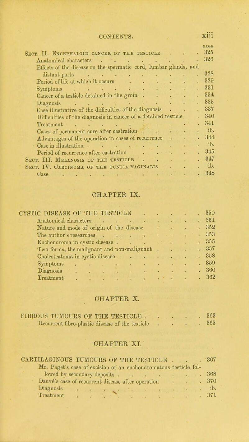 PAGE Sect. II. Encephaloid cancer of the testicle . . • 325 Anatomical characters ........ 326 Effects of the disease on the spermatic cord, lumhar glands, and distant parts 328 Period of life at which it occurs ...... 329 S}’mptoms 331 Cancer of a testicle detained in the groin ..... 334 Diagnosis .....•••■• 335 Case illustrative of the difficulties of the diagnosis . . . 337 Difficulties of the diagnosis in cancer of a detained testicle . 340 Treatment 341 Cases of permanent cure after castration ..... ih. Advantages of the operation in cases of recurrence . . . 344 Case in illustration ib. Period of recurrence after castration ..... 345 Sect. III. Melanosis of the testicle ..... 347 Sect. IV. Caecinoua of the tunica taginalis . . . ib. Case 348 CHAPTER IX. CYSTIC DISEASE OF THE TESTICLE 350 Anatomical characters ........ 351 Nature and mode of origin of the disease .... 352 The author’s researches ........ 353 Enchondroma in cystic disease ....... 355 Two forms, the malignant and non-malignant .... 357 Cholesteatoma in cystic disease ...... 358 Symptoms 359 Diagnosis .......... 360 Treatment . . . . . . • ' • • • 362 CHAPTER X. FIBROUS TUMOURS OF THE TESTICLE 363 Recurrent fibro-plastic disease of the testicle .... 365 CHAPTER XI. CARTILAGINOUS TUMOURS OF THE TESTICLE . . .367 Mr. Paget’s case of excision of an enchondromatous testicle fol- lowed hy secondary deposits ....... 368 Dauve’s case of recurrent disease after operation . . . 370 Diagnosis .......... ib. Treatment . . . 371