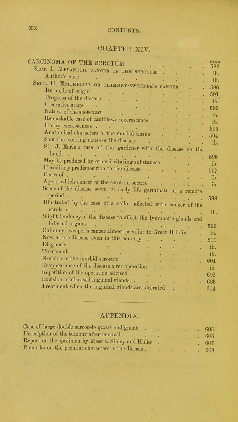 CHAPTER XIV, CARCINOMA OP THE SCROTUM Sect. I. Melanotic cancer of the scrotum Author’s case .... Sect. II. Epithelial or chimnet-sweeper’s cancer Its mode of orimn Progress of the disease Ulcerative stage . . . Nature of the soot-wart .... Remarkable case of cauliflower excrescence Horny excrescences Anatomical characters of the morbid tissue Soot the exciting cause of the disease .... Sir J. Earle’s case of the gardener with the disease on th hand May be produced by other irritating substances Hereditary predisposition to the disease .... Cases of . Age at which cancer of the scrotum occurs Seeds of the disease sown in early life germinate at a remot period ........ Illustrated by the case of a sailor affected with cancer of th scrotum Slight tendency of the disease to affect the lymphatic glands an< internal organs. ...... Chimney-sweeper’s cancer almost peculiar to Great Britain Now a rare disease even in this country .... Diagnosis Treatment ....... Excision of the morbid scrotum Reappearance of the disease after operation Repetition of the operation advised Excision of diseased inguinal glands Treatment when the inguinal glands are ulcerated APPENDIX. Case of large double sarcocele quasi malignant Description of the tumour after removal Report on the specimen by Messrs. Sibley and Hulke Remarks on the peculiar characters of the disease . FAGB 588 ib. ib. 590 591 ib. 592 ib. ib. 593 594 ib. 595 ib. 597 ib. ib. 598 ib. 599 ih. 600 ib. ib. 601 ib. 602 603 604 605 606 607 608