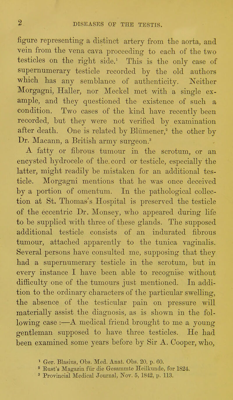 figure representing a distinct artery from the aorta, and vein from the vena cava proceeding to each of the two testicles on the right side.' This is the only case of supernumerary testicle recorded by the old authors which has any semblance of authenticity. Neither Morgagni, Haller, nor Meckel met with a single ex- ample, and they questioned the existence of such a condition. Two cases of the kind have recently been recorded, but they were not verified by examination after death. One is related by Blumener,’' the other by Dr. Macann, a British army surgeon.^ A fatty or fibrous tumour in the scrotum, or an encysted hydrocele of the. cord or testicle, especially the latter, might readily be mistaken for an additional tes- ticle. Morgagni mentions that he was once deceived by a portion of omentum. In the pathological collec- tion at St. Thomas’s Hospital is preserved the testicle of the eccentric Dr. Monsey, who appeared during life to be supplied with three of these glands. The suj>posed additional testicle consists of an indurated fibrous tumour, attached apparently to the tunica vaginalis. Several persons have consulted me, supposing that they had a supernumerary testicle in the scrotum, but in every instance I have been able to recognise without difficulty one of the tumours just mentioned. In addi- tion to the ordinary characters of the particular swelling, the absence of the testicular pain on pressure will materially assist the diagnosis, as is shown in the fol- lowing case :—A medical friend brought to me a young gentleman supposed to have three testicles. He had been examined some years before by Sir A. Cooper, who, ’ Ger. Blasius, Obs. Med. Anat. Obs. 20, p. 60. ® Bust’s Magazin fiir die Gesammte Heilkimde, for 1824. ^ Provincial Medical Journal, Nov. 5, 1842, p. 113.