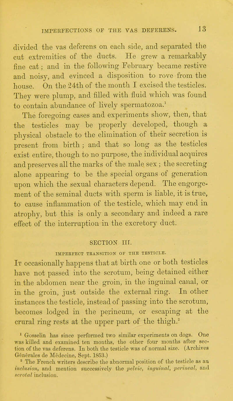 J3 divided the vas deferens on each side, and separated the cut extremities of the ducts. He grew a remarkably fine cat; and in the following February became restive and noisy, and evinced a disposition to rove from the house. On the 24th of the month I excised the testicles. They were plump, and filled with fluid which was found to contain abundance of lively spermatozoa.^ The foregoing cases and experiments show, then, that the testicles may be properly developed, though a physical obstacle to the elimination of their secretion is present from birth ; and that so long as the testicles exist entire, though to no purpose, the individual acquires and preserves all the marks of the male sex; the secreting alone appearing to be the special organs of generation upon which the sexual characters depend. The engorge- ment of the seminal ducts with sperm is liable, it is true, to cause inflammation of the testicle, which may end in atrophy, but this is only a secondary and indeed a rare effect of the interruption in the excretory duct. SECTION nr. IMPERFECT TEANSITION OF THE TESTICLE. It occasionally happens that at birth one or both testicles have not passed into the scrotum, being detained either in the abdomen near the groin, in the inguinal canal, or in the groin, just outside the external ring. In other instances the testicle, instead of passing into the scrotum, becomes lodged in the perineum, or escaping at the crural ring rests at the upper part of the thigh.^ * Gosselin has since performed two similar experiments on dogs. One was killed and examined ten months, the other four months after sec- tion of the vas deferens. In both the testicle was of normal size. (Archives Generales de Medecine, Sept. 1853.) “ The French writers describe the abnormal position of the testicle as an inclusion, and mention successively the 'pelvic, inguinal, perineal, ami scrotal inclusion.