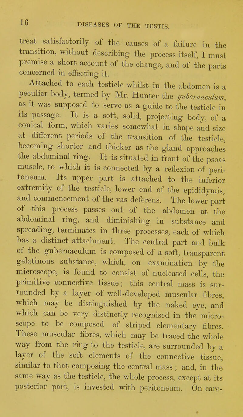 treat satisfactorily of the causes of a failure in the transition, without describing the process itself, I must premise a short account of the change, and of the parts concerned in effecting it. Attached to each testicle whilst in the abdomen is a peculiar body, termed by Mr. Hunter the guhernaculum, as it was supposed to serve as a guide to the testicle in its passage. It is a soft, solid, projecting body, of a conical form, which varies somewhat in shape and size at different periods of the transition of the testicle, becoming shorter and thicker as the gland approaches the abdominal ring. It is situated in front of the psoas muscle, to which it is connected by a reflexion of peri- toneum. Its upper part is attached to the inferior extremity of the testicle, lower end of the epididymis, and commencement of the vas deferens. The lower part of this process passes out of the abdomen at the abdominal ring, and diminishing in substance and spreading, terminates in three processes, each of which has a distinct attachment. The central part and bulk of the gubernaculum is composed of a soft, transparent gelatinous substance, which, on examination by the microscope, is found to consist of nucleated cells, the primitive connective tissue; this central mass is sur- rounded by a layer of well-developed muscular fibres, which may be distinguished by the naked eye, and which can be very distinctly recognised in the micro- scope to be composed of striped elementary fibres. These muscular fibres, which may be traced the whole way from the ring to the testicle, are surrounded by a layer of the soft elements of the connective tissue, similar to that composing the central mass ; and, in the same way as the testicle, the whole jirocess, except at its posterior part, is invested with peritoneum. On care-