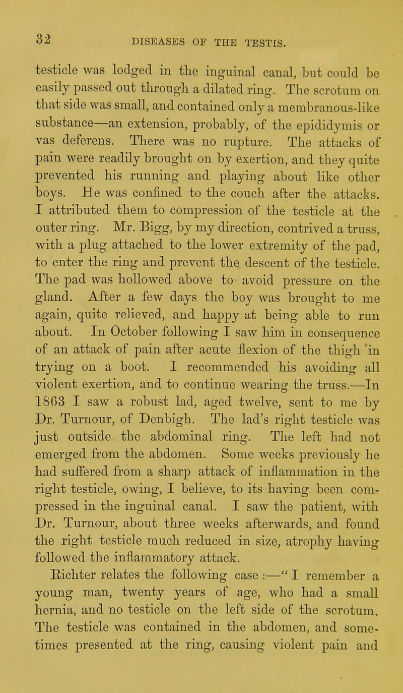 testicle was lodged in the inguinal canal, but could be easily passed out through a dilated ring. The scrotum on that side was small, and contained only a membranous-like substance—an extension, probably, of the epididymis or vas deferens. There was no rupture. The attacks of pain were readily brought on by exertion, and they quite prevented his running and playing about like other boys. He was confined to the couch after the attacks. I attributed them to compression of the testicle at the outer ring. Mr. Bigg, by my dhection, contrived a truss, with a plug attached to the lower extremity of the pad, to enter the ring and prevent the descent of the testicle. The pad was hollowed above to avoid jDressure on the gland. After a few days the boy was brought to me again, quite relieved, and happy at being able to run about. In October following I saw him in consequence of an attack of pain after acute flexion of the thigh 'in trying on a boot. I recommended his avoiding all violent exertion, and to continue wearing the truss.—In 1863 I saw a robust lad, aged twelve, sent to me by Dr. Tumour, of Denbigh. The lad’s right testicle was just outside, the abdominal ring. The left had not emerged from the abdomen. Some weeks previously he had suffered from a sharp attack of inflammation in the right testicle, owing, I believe, to its having been com- pressed in the inguinal canal. I saw the patient, -with Dr, Tumour, about three weeks afterwards, and found the right testicle much reduced in size, atro|3hy having followed the inflammatory attack. Eichter relates the following case :•—“ I remember a young man, twenty years of age, who had a small hernia, and no testicle on the left side of the scrotum. The testicle was contained in the abdomen, and some- times presented at the ring, causing violent pain and