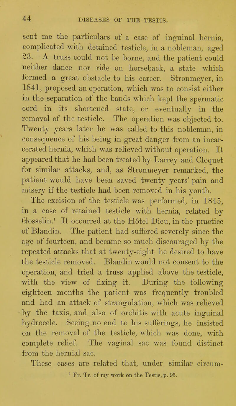 sent me the particulars of a case of inguinal hernia, complicated with detained testicle, in a nobleman, aged 23. A truss could not be borne, and the patient could neither dance nor ride on horseback, a state which Ibrmed a great obstacle to his career. Stronmeyer, in 1841, proposed an operation, which was to consist either in the sejDaration of the bands which kept the spermatic cord in its shortened state, or eventually in the removal of the testicle. The operation was objected to. Twenty years later he was called to this nobleman, in consequence of his being in great danger from an incar- cerated hernia, which was relieved without operation. It appeared that he had been treated by Larrey and Cloquet for similar attacks, and, as Stronmeyer remarked, the patient would have been saved twenty years’ pain and misery if the testicle had been removed in his youth. The excision of the testicle was performed, in 1845, in a case of retained testicle with hernia, related by Gosselin.* It occm'red at the H6tel Dieu, in the practice of Blandin. The patient had suffered severely since the age of fourteen, and became so much discouraged by the repeated attacks that at twenty-eight he desired to have the testicle removed. Blandin would not consent to the operation, and tried a truss applied above the testicle, with the view of fixing it. During the following eighteen months the patient was frequently troubled and had an attack of strangulation, which was reheved by the taxis, and also of orchitis with acute inguinal hydrocele. Seeing no end to his sufferings, he insisted on the removal of the testicle, which was done, with complete relief. The vaginal sac was found distinct from the hernial sac. These cases are related that, under similar circum- ^ Fr. Tr. of my work on the Testis, p. 95.