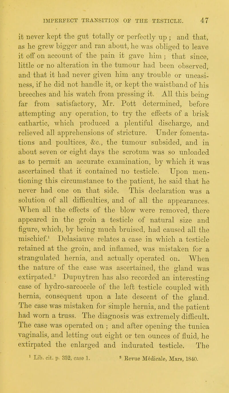 it never kept tlie gut totally or perfectly up ; and that, as he grew bigger and ran about, he was obliged to leave it off on account of the pain it gave him ; that since, little or no alteration in the tumour had been observed, and that it had never given him any trouble or uneasi- ness, if he did not handle it, or kept the waistband of his breeches and his watch from pressing it. All this being far from satisfactory, Mr. Pott determined, before attempting any operation, to try the effects of a brisk cathartic, which produced a plentiful discharge, and relieved all apprehensions of stricture. Under fomenta- tions and poultices, &c., the tumom* subsided, and in about seven or eight days the scrotum was so unloaded as to permit an accurate examination, by which it was ascertained that it contained no testicle. Upon men- tioning this circumstance to the patient, he said that he never had one on that side. This declaration was a solution of all difficulties, and of all the appearances. When all the effects of the blow were removed, there appeared in the groin a testicle of natural size and figure, which, by being much bruised, had caused all the mischief.' Delasiauve relates a case in which a testicle retained at the groin, and inflamed, was mistaken for a strangulated hernia, and actually operated on. When the nature of the case was ascertained, the gland was extirpated.^ Dupuytren has also recorded an interesting case of hydro-sarcocele of the left testicle coupled with hernia, consequent upon a late descent of the gland. The case was mistaken for simple hernia, and the patient had worn a truss. The diagnosis was extremely difficult. The case was operated on ; and after ojDening the tunica vaginalis, and letting out eight or ten ounces of fluid, he extirpated the enlarged and indurated testicle. The ^ Lib. cit. p. 352, case 1. ® Eevue Medicale, Mare, 1840.