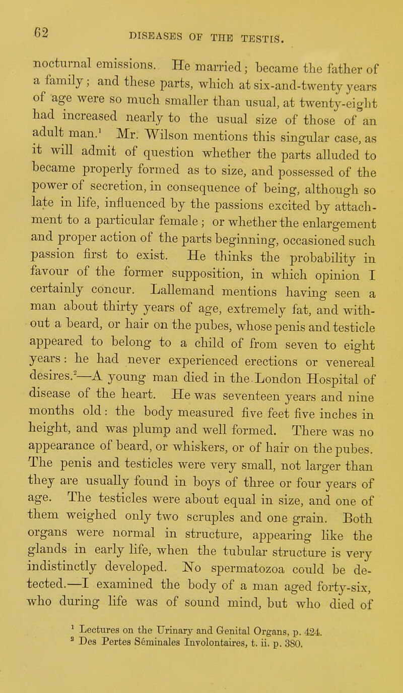 G2 nocturnal emissions. He married; became tbe father of a family; and these parts, which at six-and-twenty years of age were so much smaller than usual, at twenty-eight had increased nearly to the usual size of those of an adult man.’ Mr. Wilson mentions this singular case, as it will admit of question whether the parts alluded to became properly formed as to size, and possessed of the power of secretion, in consequence of being, although so late in life, influenced by the passions excited by attacli- ment to a particular female j or whether the enlargement and proper action of the parts beginning, occasioned such passion first to exist. He thinks the probabihty in favour of the former supposition, in which opinion I ceitainly concur. Jjallemand mentions having seen a man about thirty years of age, extremely fat, and with- out a beard, or hair on the pubes, whose penis and testicle appeared to belong to a child of from seven to eight years : he had never experienced erections or venereal desires. A young man died in the Hondon Hospital of disease of the heart. He was seventeen years and nine months old; the body measured five feet five inches in height, and was plump and well formed. There was no appearance of beard, or whiskers, or of hair on the pubes. The penis and testicles were very small, not larger than they are usually found in boys of three or four years of age. The testicles were about equal in size, and one of them weighed only two scruples and one grain. Both organs were normal in structime, appearing like the glands in early life, when the tubular structui’e is very indistinctly developed. Ho spermatozoa could be de- tected.—I examined the body of a man aged forty-six, who during life was of sound mind, but who died of ’ Lectures on the IJrinary and Genital Organs, p. 424. ® Des Pertes Seminales Involontaires, t. ii. p. 380.