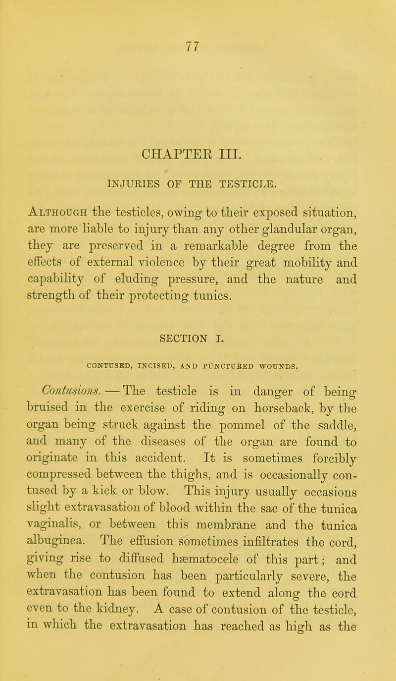 CHAPTEK III. INJURIES OF THE TESTICLE. Although tlie testicles, owing to their exposed situation, are more liable to injury than any other glandular organ, they are preserved in a remarkable degree from the effects of external violence by their great mobility and capability of eluding pressure, and the nature and strength of their protecting tunics. SECTION I. CONTUSED, INCISED, AND PUNCTUEED WOUNDS. Contusions. — The testicle is in danger of being bruised in the exercise of riding on horseback, by the organ being struck against the pommel of the saddle, and many of the diseases of the organ are found to originate in this accident. It is sometimes forcibly compressed between the thighs, and is occasionally con- tused by a kick or blow. This injury usually occasions slight extravasation of blood within the sac of the tunica vaginalis, or between this membrane and the tunica albuginea. The effusion sometimes infiltrates the cord, giving rise to diffused hsematocele of this part; and when the contusion has been jDarticularly severe, the extravasation has been found to extend alonsf the cord even to the kidney. A case of contusion of the testicle, in which the extravasation has reached as high as the