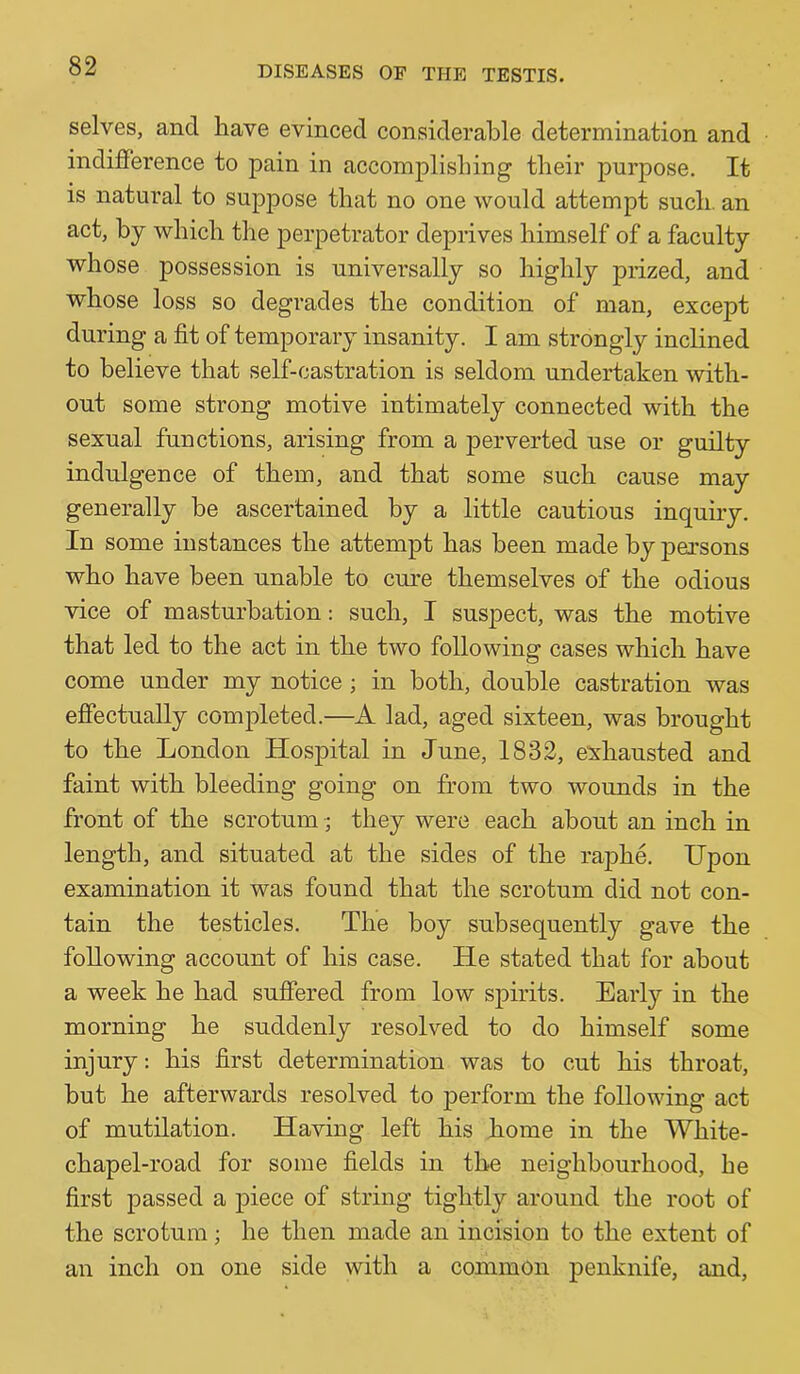 selves, and have evinced considerable determination and indifference to pain in accomplishing their purpose. It is natural to suppose that no one would attempt such, an act, by which the perpetrator deprives himself of a faculty whose possession is universally so highly prized, and whose loss so degrades the condition of man, except during a fit of temporary insanity. I am strongly inclined to believe that self-castration is seldom undertaken with- out some strong motive intimately connected with the sexual functions, arising from a perverted use or guilty indulgence of them, and that some such cause may generally be ascertained by a little cautious inquiry. In some instances the attempt has been made by persons who have been unable to cure themselves of the odious vice of masturbation: such, I suspect, was the motive that led to the act in the two following cases which have come under my notice ; in both, double castration was effectually completed.—A lad, aged sixteen, was brought to the London Hospital in June, 1832, exhausted and faint with bleeding going on from two wounds in the front of the scrotum ^ they were each about an inch in length, and situated at the sides of the raphe. Upon examination it was found that the scrotum did not con- tain the testicles. The boy subsequently gave the following account of his case. He stated that for about a week he had suffered from low spirits. Early in the morning he suddenly resolved to do himself some injury: his first determination was to cut his throat, but he afterwards resolved to perform the following act of mutilation. Having left his home in the White- chapel-road for some fields in the neighbourhood, he first passed a piece of string tightly around the root of the scrotum; he then made an incision to the extent of an inch on one side with a common penknife, and.