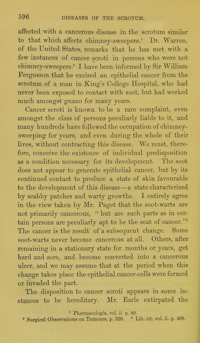 afiPected with a cancerous disease in the scrotum similar to that which affects chimney-sweepers.* Dr. Warren, of the United States, remarks that he has met with a few instances of cancer scroti in persons who were not chimney-sweepers.* I have been informed by Sir William Dergusson that he excised an epithelial cancer from the scrotum of a man in King’s College Hospital, who had never been exposed to contact with soot, hut had worked much amongst guano for many years. Cancer scroti is known to be a rare complaint, even amongst the class of persons peculiarly liable to it, and many hundreds have followed the occupation of chimney- sweeping for years, and even during the whole of their lives, without contracting this disease. We must, there- fore, conceive the existence of individual predisposition as a condition necessary for its development. The soot does not appear to generate epithelial cancer, hut by its continued contact to produce a state of skin favourable to the development of this disease—a state characterized by scabby patches and warty growths. I entirely agree in the view taken by Mr. Paget that the soot-warts are not primarily cancerous, “ but are such parts as in cer- tain persons are peculiarly apt to be the seat of cancer.”* The cancer is the result of a subsequent change. Some soot-warts never become cancerous at all. Others, after remaining in a stationary state for months or years, get hard and sore, and become converted into a cancerous ulcer, and we may assume that at the period when this change takes place the epithelial cancer-cells were formed or invaded the part. The disposition to cancer scroti appears in some in- stances to be hereditary. Mr. Earle extirpated the ^ Pharmacologia, vol. ii. p. 89. ® Surgical Observations on Tumours, p. 328. * Lib. cit. vol. ii. p. 468.