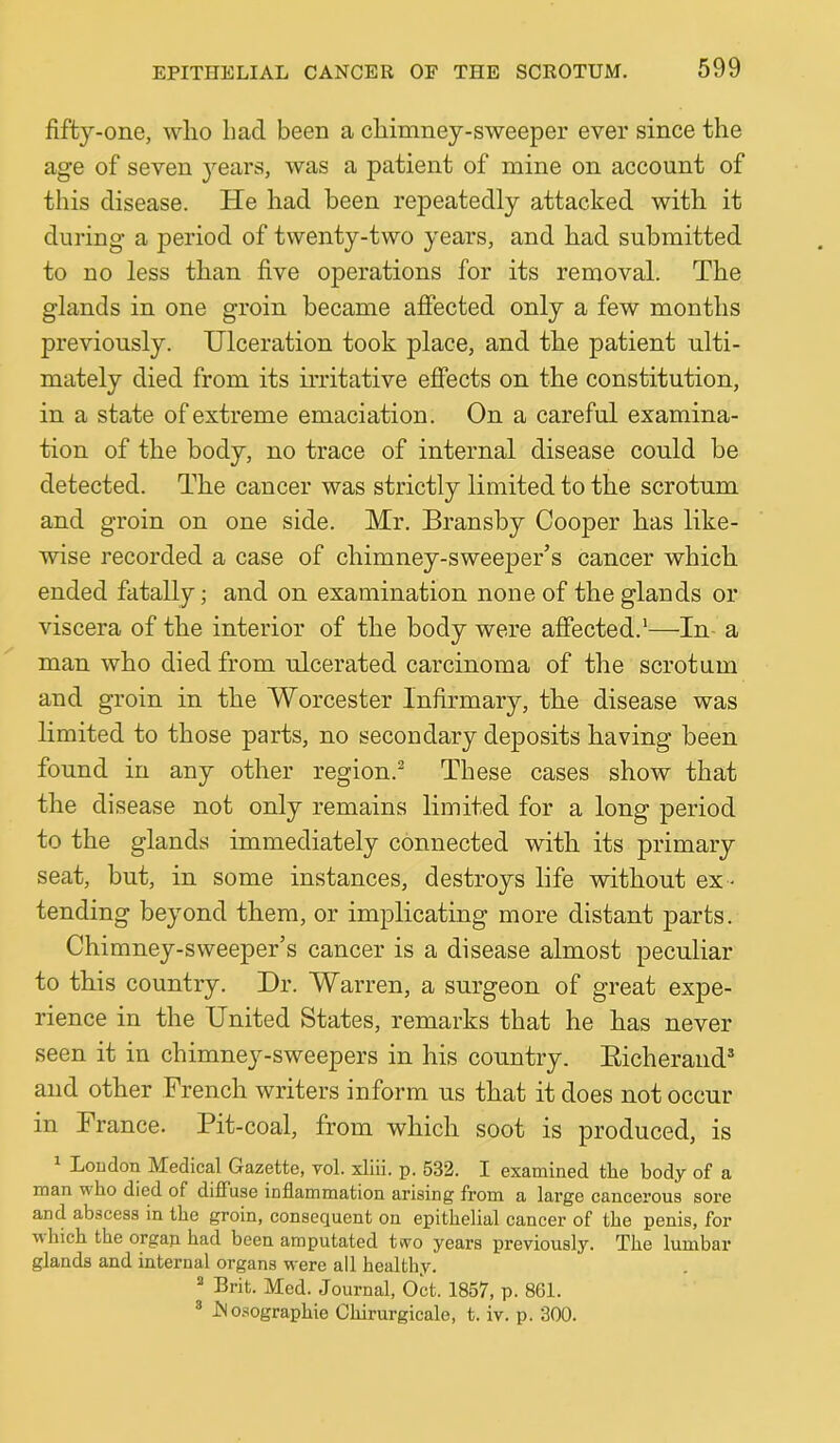 fifty-one, wlio had been a chimney-sweeper ever since the age of seven j^ears, Avas a patient of mine on account of this disease. He had been repeatedly attacked with it during a period of tAventy-two years, and had submitted to no less than five operations for its removal. The glands in one groin became affected only a few months previously. Ulceration took place, and the patient ulti- mately died from its irritative effects on the constitution, in a state of extreme emaciation. On a careful examina- tion of the body, no trace of internal disease could be detected. The cancer was strictly limited to the scrotum and groin on one side. Mr. Bransby Cooper has like- wise recorded a case of chimney-sweeper’s cancer which ended fatally; and on examination none of the glands or viscera of the interior of the body were affected.'—In- a man Avho died from ulcerated carcinoma of the scrotum and groin in the Worcester Infirmary, the disease was limited to those parts, no secondary deposits having been found in any other region.^ These cases show that the disease not only remains limited for a long period to the glands immediately connected with its primary seat, but, in some instances, destroys life without ex - tending beyond them, or implicating more distant parts. Chimney-SAveeper’s cancer is a disease almost peculiar to this country. Dr. Warren, a surgeon of great expe- rience in the United States, remarks that he has never seen it in chimney-sweepers in his country. Eicherand and other French writers inform us that it does not occur in Prance. Pit-coal, from which soot is produced, is ^ Loudon Medical Gazette, vol. xliii. p. 532. I examined the body of a man who died of diffuse inflammation arising from a large cancerous sore and abscess in the groin, consequent on epithelial cancer of the penis, for w hich the orgap. had been amputated tvvo years previously. The lumbar glands and internal organs were all healthy. Brit. Med. Journal, Oct. 1857, p. 861. ® iNosographie Chirurgicale, t. iv. p. 300.