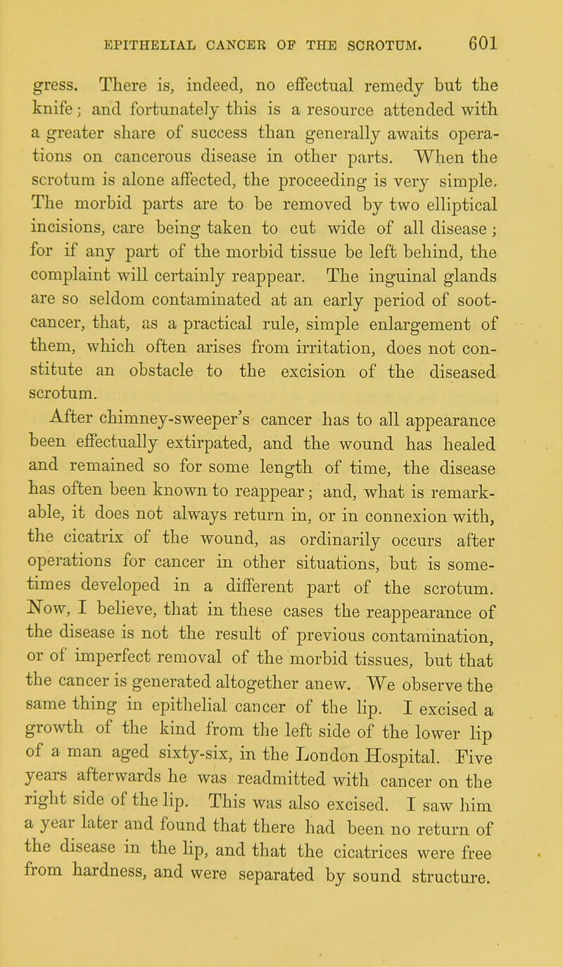 gress. There is, indeed, no effectual remedy but the knife; and fortunately this is a resource attended with a greater share of success than generally awaits opera- tions on cancerous disease in other parts. When the scrotum is alone affected, the proceeding is very simple. The morbid parts are to be removed by two elliptical incisions, care being taken to cut wide of all disease ; for if any part of the morbid tissue be left behind, the complaint will certainly reajDpear. The inguinal glands are so seldom contaminated, at an early period of soot- cancer, that, as a practical rule, simple enlargement of them, which often arises from irritation, does not con- stitute an obstacle to the excision of the diseased scrotum. After chimney-sweeper’s cancer has to all appearance been effectually extirpated, and the wound, has healed, and. remained so for some length of time, the disease has often been known to reappear; and, what is remark- able, it does not always return in, or in connexion with, the cicatrix of the wound, as ordinarily occurs after operations for cancer in other situations, but is some- times developed in a different part of the scrotum. Now, I believe, that in these cases the reappearance of the disease is not the result of previous contamination, or of imperfect removal of the morbid tissues, but that the cancer is generated altogether anew. We observe the same thing in epithelial cancer of the lip. I excised a growth of the kind from the left side of the lower lip of a man aged sixty-six, in the London Hospital. Five yeais aftei wards he was readmitted with cancer on the right side of the lip. This was also excised. I saw him a yeai later and found that there had been no return of the disease in the lip, and that the cicatrices were free from hardness, and were separated by sound structure.