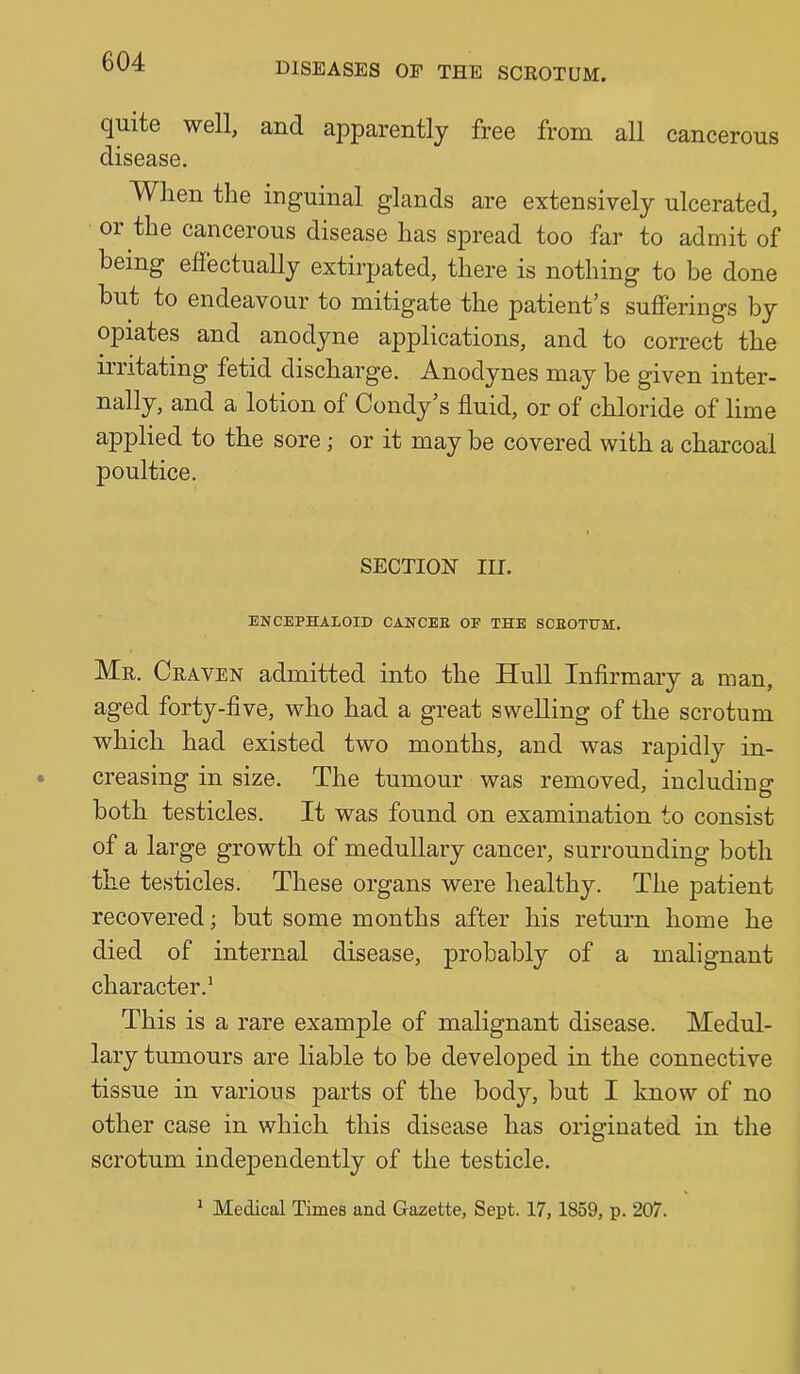 quite well, and apparently free from all cancerous disease. Wlien the inguinal glands are extensively ulcerated, or the cancerous disease has spread too far to admit of being effectually extirpated, there is nothing to be done but to endeavour to mitigate the patient’s sufferings by opiates and anodyne applications, and to correct the irritating fetid discharge. Anodynes may be given inter- nally, and a lotion of Condy’s fluid, or of chloride of lime applied to the sore; or it may be covered with a charcoal poultice. SECTION III. ENCEPHALOID CANCEE OF THE SCEOTUM. Mr. Craven admitted into the Hull Infirmary a man, aged forty-five, who had a great swelling of the scrotum which had existed two months, and was rapidly in- creasing in size. The tumour was removed, including both testicles. It was found on examination to consist of a large growth of medullary cancer, surrounding both the testicles. These organs were healthy. The patient recovered; but some months after his return home he died of internal disease, probably of a malignant character.' This is a rare example of malignant disease. Medul- lary tumours are liable to be developed in the connective tissue in various parts of the body, but I know of no other case in which this disease has originated in the scrotum independently of the testicle.
