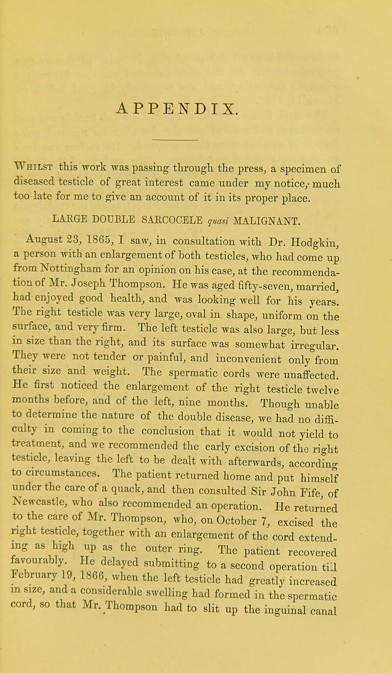 APPENDIX. Whilst this ivork was passing through the press, a specimen of diseased testicle of great interest came under my notice,* much too late for me to give an account of it in its proper place. LARGE DOUBLE SARCOCELE quasi MALIGNANT. August 2.3, 1865, I saw, in consultation with Dr. Hodgkin, a person with an enlargement of both testicles, who had come up from Nottingham for an opinion on his case, at the recommenda- tion of Mr. Joseph Thompson. He was aged fifty-seven, married, had enjoyed good health, and was looking well for his years. The right testicle was very large, oval in shape, uniform on the surface, and very firm. The left testicle was also large, but less in size than the right, and its surface was somewhat irregular. They were not tender or painful, and inconvenient only from their size and weight. The spermatic cords were unaffected. He first noticed the enlargement of the right testicle twelve months before, and of the left, nine months. Though unable to determine the nature of the double disease, we had no difii- culty in coming to the conclusion that it would not yield to treatment, and we recommended the early excision of the right testicle, leaving the left to be dealt with afterwards, according to circumstances. The patient returned home and put himself under the care of a quack, and then consulted Sir John Fife, of Newcastle, who also recommended an operation. He returned to the care of Mr. Thompson, who, on October 7, excised the right testicle, together with an enlargement of the cord extend- ing as high up as the outer ring. The patient recovered favourably. He delayed submitting to a second operation till February 19, 1866, when the left testicle had greatly increased in size, and a considerable swelling had formed in the spermatic cord, so that Mr. Thompson had to slit up the inguinal canal