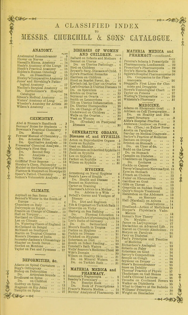 ■« of -yO- A CLASSIFIED INDEX TO fflISSfiS. fflifiCHftl & S§NS’ £ATA3L®IEfE, Pa OK 3 ANATOMY. Anatomical Remembrancer Flower on Nerves 11 Hassall’s Micros. Anatomy .. 14 Heale’s Anatomy of the Langs 14 Heath's Practical Anatomy .. 15 Holden’s Human Osteology .. 15 Ho. on Dissections .. ..15 Huxley’s Comparative Anatomy IG Jones’ and Sieveklng’s Patho- logical Anatomy 17 Maclise’s Surgical Anatomy .. 19 St Bartholomew’s Hospital Catalogue 24 Sibson’s Jledical .Anatomy .. 25 Waters’ Anatomy of Lung .. 29 Wheeler’s Anatomy for Artists 30 Wilson’s Anatomy 31 CHEMISTEY. Abel & Bloxam’s Handbook .. 3 Bernays’ Notes for Students .. 6 Bowman’s Practical Chemistry 7 Do. Medical do. .. 7 Fownes’ Manual of Chemistry.. 12 Do. Actonian Prize .. .. 12 Do. Qualitative Analysis .. 12 Fresenius’ Chemical Analysis.. 12 Galloway’s First Step .. .. 12 Do. Second Step .. ..12 Do. Analysis 12 Do. Tables 12 Griffiths’Four Seasons .. ..13 Horsley’s Chem. Philosophy .. 16 Mulder on theChemistryof Wine20 Plattnerfe .Muspratton Blowpipe22 Speer’s PathoL Chemistry .. 26 Sutton’s Volumetric Analysis . 27 CLIMATE. Aspinall on San Remo .. .. 4 Bonnet’s Winter in the South of Europe g Chambers on Italy [ g Dalrymple on Egypt.. .. ”10 Francis on Change of Climate.. 12 Hall on Torquay 14 HavHand on Climate.. .. ]] 14 Lee on Climate . . ig Do. Watering Places of England 18 McClelland on Bengal .. .. 19 McNicoll on Southport .! ”19 Martin on Tropical Climates .. 20 Moore’s Diseases of India .. 20 Scoresby-Jackson’s Climatology 24 Shapter on South Devon .. .. 25 Siordct on Mentone .. .. 25 Taylor on Pan and Pyrenees !! 27 DEFOEMITIES, &c. Adams on Spinal Curvature .. 3 Bigg’s Orthopraxy .. ,. ‘ ‘ g Bishop on Deformities  g Do. Articulate Sounds 6 Brodhurst on Spine .... 7 Do. on Clubfoot . .  7 Godfrey on Spine .. .. “1.7 Hugman on Hip Joint ” ” I'g Tamplin on Spine .. .. , ] 27 DISEASES OF WOMEN AND CHILDEEN. p*o« Ballard on Infants and Motliers 4 Bennet on Uterus 6 Do. on Uterine Pathology.. 6 Bird on Cliildren 6 Bryant’s Surg. Diseases of Child. 7 Eyre’s Practical Remarks .. 11 Harrison on Children .. ..14 Hood on Scarlet Fever, &c. .. 16 Klwisch (ed. by Clay) on Ovaries 9 Lee’s Ovarian & Uterine Diseases 18 Do. on Speculum 18 Ritchie on Ovaries 23 Seymour on Ovaria 25 Smith on LeucoiTlioea .. .. 26 Tilt on Uterine Inflammation.. 28 Do. Uterine Therapeutics .. 28 Do. on Change of Life .. .. 28 Underwood on Children .. .. 29 WeUs on the Ovaries 30 West on Women 30 Do. (Uvedale) on Puerperal Diseases 30 GENEEATIVE OEGANS, Diseases of, and SYPHILIS. Acton on Reproductive Organs ■ 3 Coote on Syphilis 10 Gant on Bladder 13 Hutchinson on Inherited Syphilis 16 Judd on Syphilis 17 Lee on Syphilis ig Parker on Syphilis 21 Wilson on Syphilis 31 HYGIENE. Armstrong on Naval Hygiene 4 Beale’s Laws of Health .. .. 6 Do. Health and Disease .. 6 Bennet on Nutrition 6 Carter on Training g Chavasse’s Ad vice to a Mother.. 9 Do. Advice to a Wife .. 9 Dobell’s Germs and Vestiges of Disease n Do. Diet and Regimen .. 11 Fife & Urquhart on Turkish Bath 11 Granville on Vichy 13 Hartwig on Sea Bathing .. ..14 Do. Physical Education 14 Hufeland’s Art ofprolonging Life 16 Lee’s Baths of Germany .. .. 18 Do. do. Switzerland .. 18 Moore’s Health in Tropics .. 20 Parkes on Hygiene 21 Parkin on Disease 21 Pickford on Hygiene .. .. 21 Robertson on Diet .. .. ]. 24 23 MATEEIA MEDICA and P HAEM A C Y—continued. PAGK Pereira’s Selects b Pratscriptis 21 Pharmacopoeia Londinensis .. 22 Prescrlber’s Pharmacopoeia .. 22 Hoyle’s Materia Medica .. .. 24 Squire’s Hospital Plmrmacopaiias 26 Do. Companion to the Phar- macopteia 26 Steggall’s First Lines for Che- 26 27 mists and Druggists Stowe’s Toxicological Chart Taylor on Poisons 27 Waring’s Therapeutics .. ..29 Wittstein’s Pharmacy .. ..31 MEDICINE. Adams on Rheumatic Gout .. 3 Addison on Celt Therapeutics.. 3 Do. on Healthy and Dis. eased Structure 3 Aldis’s Hospital Practice .. .. 3 Anderson (Andrew) on Fever.. 4 Do. (Thos.j on VeUow Fever 4 Austin on Paralysis 4 Barclay on Medical Diagnosis.. 4 Barlow’s Practice of Medicine 4 Basham on Dropsy 5 Brinton on Stomach 7 Do. on Ulcer of do 7 Budd on the Liver .. .. .. 8 Do. on Stomach g Camplin on Diabetes 8 Chambers on Digestion .. .. 8 Do. Lectures 8 Cockle on Cancer 9 Davey’sGanglionicNervousSyst. 10 Eyre on Stomach 11 French on Cholera 12 12 12 13 13 13 13 13 14 14 Routh on Infant Feeding.. Tunstall’s Bath Waters .. ., 28 Wells’ Seamen’s Medicine Chest 30 Wife’s Domain Wilson on Healthy Skin !. Do. on Mineral Waters Do. on Tnrkisli Bath .. 30 31 31 31 MATEEIA MEDICA and „ ^ PHAEMACY. Bateman’s Magnacopia .. .. 6 Beasley’s Formulary 5 Do. Receipt Book .. .. 5 Do. Book of Prescriptions 6 Frazer’s Materia Medica .. .. 12 Nevins’ Analysis of Pharmacop. 20 Fuller on Rheumatism Gairdner on Gout Gibb on Throat Granville on Sudden Death Gully's Simple Treatment Habershon on the Abdomen Do. on Mercury .. Hall (Marshall) on Apnoea Do. Observations.. Headland—Action of Medicines 14 Hooper’s Physician’s Vade- Mecum J3 Inman’s New Theory .. .. 16 Do. Myalgia ig James on Laryngoscope .. ..17 Maclachlan on Advanced Life.. 19 JIarcet on Chronic Alcoholism. 19 Meryon on Paralysis .. .. 20 Pavy on Diabetes 21 Peet’s Principles and Practice of Medicine 21 Richardson's Asclepiad .. .. 23 Roberts on Palsy 23 Robertson on Gout .. .. i! 24 Savory’s Compendium .. .. 24 Semple on Cough 24 Seymour on Dropsy 25 Shaw’s Remembrancer .. .. 25 Smee on Debility 25 Thomas’ Practice of Physio .. 27 Thudlchum on Gall Stones .. 28 Todd’s Clinical Lectures .. .. 28 Tweedie on Continued Fevers 29 Walker on Diphtheria .. ..29 What to Observe at the Bedside 19 Williams’ Principles 30 Wright on Headaches .. .. 31