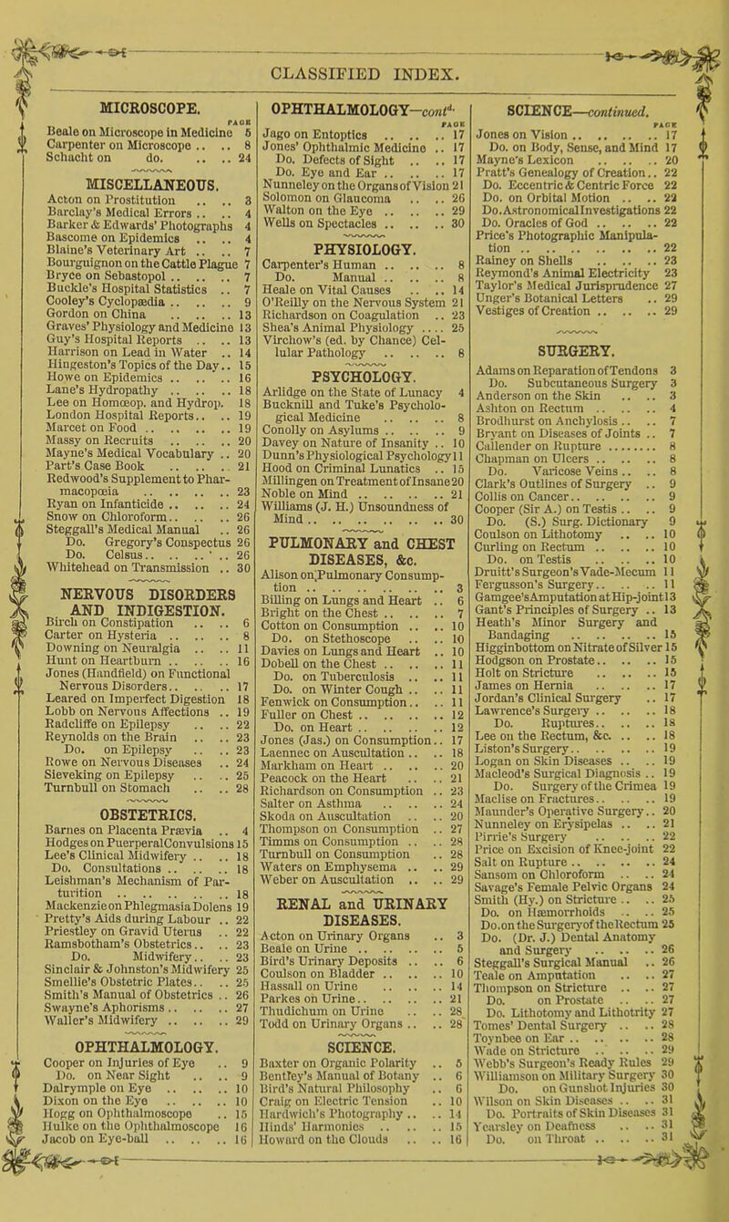 —— CLASSIFIED INDEX UlCROSCOPE. PA( Beale on Microscope in Medicine 6 Carpenter on Microscope .. .. 8 Schacht on do. .. ..24 MISCELLANEOUS. Acton on Prostitution .. .. 3 Barclay’s Medicol Errors .. .. 4 Barker & Edwards’ Photographs 4 Bascome on Epidemics .. .. 4 Blaine’s Veterinary Art .. .. 7 Bourguignon on the Cattle Plague 7 Bryce on Sebastopol 7 Buckle’s Hospital Statistics .. 7 Cooley’s Cyclopmdia 9 Gordon on China 13 Graves’ Physiology and Medicine 13 Guy’s Hospital Keports .. ..13 Harrison on Lead in Water .. 14 Hingeston’s Topics of the Day.. 15 Howe on Epidemics 16 Lane’s Hydropathy 18 Lee on Homoeop. and Hydrop. 18 London Hospital Reports.. .. 19 Marcet on Food 19 Massy on Recruits 20 Mayne’s Medical Vocabulary .. 20 Part’s Case Book 21 Redwood’s Supplement to Phar- macopoeia 23 Ryan on Infanticide 24 Snow on Chloroform 26 SteggaU’s Medical Manual .. 26 Do. Gregory’s Conspectus 26 Do. Celsus ' .. 26 Whitehead on Ti’ansmission .. 30 NEEVOUS DISOEDERS AND INDIGESTION. Birch on Constipation .. .. 6 Carter on Hysteria 8 Downing on Neuralgia .. ..II Hunt on Heartburn 16 Jones (Handfleld) on Functional N er vous Disorders 17 Leared on Imperfect Digestion 18 Lobb on Nervous Affections .. 19 Radcliffe on Epilepsy .. .. 22 Reynolds on the Brain .. .. 23 Do. on Epilepsy .. .. 23 Rowe on Nervous Diseases .. 24 Sieveking on Epilepsy .. .. 25 Turnbull on Stomach .. .. 28 OBSTETRICS. Barnes on Placenta Prtevia .. 4 Hodges on PuerperalConvulsions 15 Lee’s Clinical Midwifeiy .. .. 18 Do. Consultations 18 Leishman’s Mechanism of Par- turition 18 MackenzieonPhlegmasiaDolens 19 Pretty’s Aids during Labour .. 22 Priestley on Gravid Uterus .. 22 Ramsbotham’s Obstetrics.. .. 23 Do. Midwifery.. .. 23 Sinclair & Johnston’s Midwifery 25 Smellie’s Obstetric Plates.. .. 25 Smith’s Manual of Obstetrics .. 26 Swayne’s Aphorisms 27 Waller’s Midwifery 29 OPHTHALMOLOGY. Cooper on Injuries of Eye Do. on Near Sight .. ., Dalrymple on Eye Dixon on the Eye Hogg on Ophthalmoscope Hulke on the Oi)lithalmoscope Jacob on Eye-ball 9 9 10 10 15 16 16 OPHTHALMOLOGY-conf*’ fAOB Jago on Entoptics 17 Jones’Ophthalmic Medicine .. 17 Do. Defects of Sight .. .. 17 Do. Eye and Ear 17 Nunneley on the Organsof Vision 21 Solomon on Glaucoma .. .. 26 Walton on the Eye 29 Wells on Spectacles 30 PHYSIOLOGY. CaiTienter’s Human 8 Do. Manual 8 Heale on Vital Causes .. ..14 O’Reilly on the Nen'ous System 21 Richardson on Coagulation .. 23 Shea’s Animal Physiology .... 25 Virchow’s (ed. by Chance) Cel- lular Pathology 8 PSYCHOLOGY. Arlidge on the State of Lunacy 4 BucknUl and Tuke’s Psycholo- gical Medicine 8 Conolly on Asylums 9 Davey on Nature of Insanity .. 10 Dunn’s Physiological Psychology! 1 Hood on CrimlnS Lunatics .. 15 MUlingen onTreatmentofInsane20 Noble on Mind 21 Williams (J. H.) Unsoundness of Mind 30 PULMONAEY^nd CHEST DISEASES, &c. Alison on)PuImonary Consump- tion 3 Billing on Lungs and Heart .. 6 Bright on the Chest 7 Cotton on Consumption .. ..10 Do. on Stethoscope .. ..10 Davies on Lungs and Heart .. 10 Dobell on the Chest 11 Do. on Tuberculosis .. ..11 Do. on Winter Cough .. ..11 Fenwick on Consrunption.. ..11 Fuller on Chest 12 Do. on Heart 12 Jones (Jas.) on Consumption.. 17 Laennec on Auscultation .. .. 18 Markham on Heart 20 Peacock on the Heart .. ..21 Richardson on Consumption .. 23 Salter on Asthma 24 Skoda on Auscultation .. .. 20 Thompson on Consumption .. 27 Timms on Consumption .. .. 28 Turnbull on Consumption .. 28 Waters on Emphysema .. .. 29 Weber on Auscultation .. .. 29 RENAL anTuEINARY DISEASES. Acton on Urinary Organs .. 3 Beale on Urine 5 Bird’s Urinary Deposits .. .. 6 Coulson on Bladder 10 Hassall on Urine 14 Parkes on Urine 21 Thudichum on Urine .. .. 28 Todd on Urinary Organs .. .. 28 SCIENCE. Baxter on Organic Polarity .. 6 Bentley’s Manual of Botany .. 6 Bird’s Natural Philosophy .. 6 Craig on Electric Tension .. 10 Hardwich’s Photography .. .. 11 Hinds’ llarmonios 15 Howard on the Clouds .. ..16 SCIEN CE—emtinued. Jones on Vision 17 Do. on Body, Sense, and Mind 17 Mayne’s Lexicon 20 Pratt’s Genealogy of Creation.. 22 Do. Eccentric* Centric Force 22 Do. on Orbital Motion .. .. 22 Do.Astronomicallnvestigatlons 22 Do. Oracles of God 22 Price's Photographic Manipula- tion 22 Rainey on Shells 23 Reymond’s Animal Electricity 23 Taylor’s Sfedical Jurisprudence 27 Unger's Botanical Letters .. 29 Vestiges of Creation 29 SURGERY. Adams on Reparation of Tendons 3 Do. Subcutaneous Surgery 3 Anderson on the Skin .. .. 3 Ashton on Rectum 4 Brodliurst on Anchylosis .. .. 7 Bryant on Diseases of Joints .. 7 Callender on Rupture 8 Chapman on Ulcers 8 Do. Varicose Veins .. .. 8 Clark’s Outlines of Surgery .. 9 Collis on Cancer 9 Cooper (Sir A.) on Testis .. .. 9 Do. (S.) Surg. Dictionary 9 Coulson on Lithotomy .. ..10 Curling on Rectum 10 Do. on Testis 10 Drnitt’s Surgeon’s Vade-Mecum II Fergusson’s Surgery II Gamgee’sAmputation atHip-jointl3 Gant’s Principles of Surgery .. 13 Heath’s Minor Surgery and Bandaging 15 Higginbottom on Nitrate of Silver 15 Hodgson on Prostate 15 Holt on Stricture 15 James on Hernia 17 Jordan’s Clinical Sm'gery .. 17 La^vrence’s Surgery 18 Do. Ruptures la Lee on the Rectum, &c. .. .. 18 Liston’s Surgery 19 Logan on SWn Diseases .. .. 19 Macleod’s Surgical Diagnosis .. 19 Do. Surgery of the Crimea 19 Maclise on Fractures 19 Maimder’s Operative Surgery.. 20 Nunneley on Erysipelas .. ..21 Pirrie’s Surgery 22 Price on Excision of Knee-joint 22 Salt on Rupture 24 Sansom on Chloroform .. .. 24 Savage’s Female Pelvic Organs 24 Smitli (Hy.) on Stricture .. .. 25 Do. on llffimorrhoids .. ..25 Do.on the Surgeiyof the Rectum 25 Do. (Dr. J.) Dental Anatomy and Surgery 26 Steggall’s Surgical Manual .. 26 Teale on Amputation .. .. 27 Thompson on Stricture .. .. 27 Do. on Prostate .. .. 27 Do. Lithotomy and Lithotrity 27 Tomes’ Dental Surgery .. .. 28 Toynbee on Ear 28 Wade on Stricture .. .. .. 29 Webb’s Surgeon’s Ready Rules 29 Williamson on Military Surgery 30 Do. on Gunshot Injuries 30 Wilson on Skin Diseases .. ..31 Do. Port raits of Skin Disciiscs 31 Ycarsley on Doifness .. ..31 Do. on Throat 31 y G f