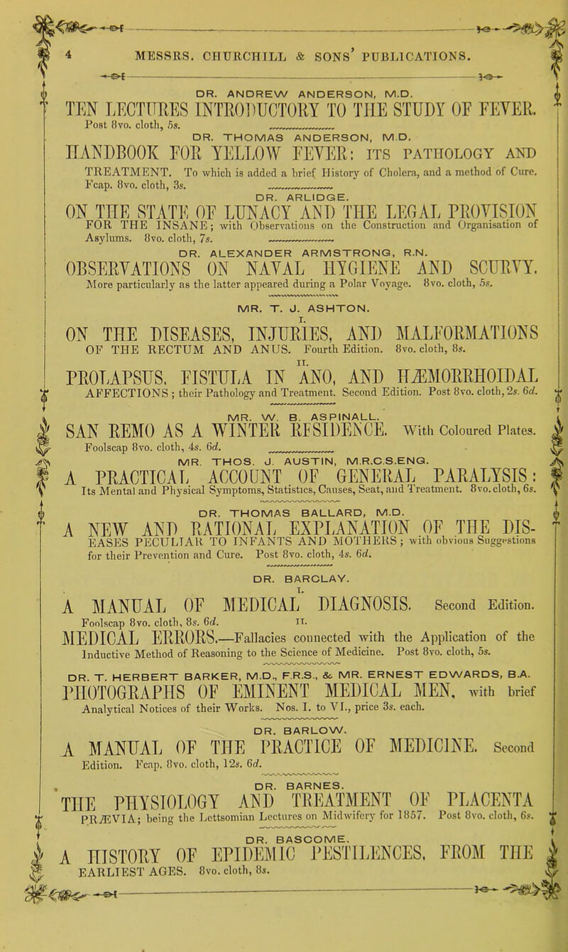 —©< 5-e- DR. ANDREW ANDERSON, M.D. TEN LECTUEES INTE0])UCT0EY TO THE STUDY OF FEVER. Post 8vo. cloth, 5s. DR. THOMAS ANDERSON, M.D. IIANDROOX FOR YELLOW FEVER: its pathology and TREATMENT. To which is added a brief History of Cholera, and a method of Cure. E’cap. 8vo. cloth, Ss. DR. ARLIDGE. ON TUE STATE OF LUNACY AND THE LEGAL PROVISION FOR THE INSANE; with Observations on the Construction and Organisation of Asylums. 8vo. cloth, 7s. DR. ALEXANDER ARMSTRONG, R.N. OBSERVATIONS ON NAVAL HYGIENE AND SCURVY. More particularly as the latter appeared during a Polar Voyage. 8vo. cloth, ,5s. V/ V MR. T. J. ASHTON. ON THE DISEASES, INJDEIES, AND MALFORMATIONS OF THE RECTUM AND ANUS. Fourth Edition. 8vo. cloth, 8,. PROLAPSUS. FISTULA IN ANO, AND HiEMORRHOIDAL AFFECTIONS ; their Pathology and Treatment. Second Edition. Post 8vo. cloth, 2s. 6d. MR. W. 8. ASPINALL. SAN REMO AS A WINTER RFSIDENCE. With Coloured Plates. Foolscap 8vo. cloth, 4s. 6ci. MR. THOS. J. AUSTIN, M.R.C.S.ENG. A PRACTICAL ACCOUNT OF GENERAL PARALYSIS: Its Mental and Physical Symptoms, Statistics, Causes, Seat, and Treatment. 8vo. cloth, 65. DR. THOMAS BALLARD, M.D. A NEW AND RATIONAL EXPLANATION OF THE DIS- EASES PECULIAR TO INFANTS AND MOTHERS; with obvious Suggestions for their Prevention and Cure. Post 8vo. cloth, 4s. 6d. DR. BARCLAY. A MANUAL OF MEDICAL DIAGNOSIS. Second Edition. Foolscap 8vo. cloth, 8s. 6d. ii. lilEDICAL ERRORS.—Fallacies connected with the Application of the Inductive Method of Reasoning to the Science of Medicine. Post 8vo. cloth, 5s. DR. T. HERBERT BARKER, M.D., F.R.S., Sc MR. ERNEST EDWARDS, B.A. PHOTOGRAPHS OF EMINENT MEDICAL ]\[EN, with brief Analytical Notices of their Works. Nos. I. to VI., price 3s. each. DR. BARLOW. A MANUAL OF THE PRACTICE OF MEDICINE. Second Edition. Fcap. 8vo. cloth, 12s. 6rf. DR. BARNES. THE PHYSIOLOGY AND TREATMENT OF PLACENTA PRvEVIA; being the Lcttsomian Lectures on Midwifery for 1857. Post 8vo. cloth, 6s. J' DR. BASCOME. A HISTORY OF EPIDEMIC PESTILENCES. FROM THE J EARLIEST AGES. 8vo. cloth, 8s. f®-.-