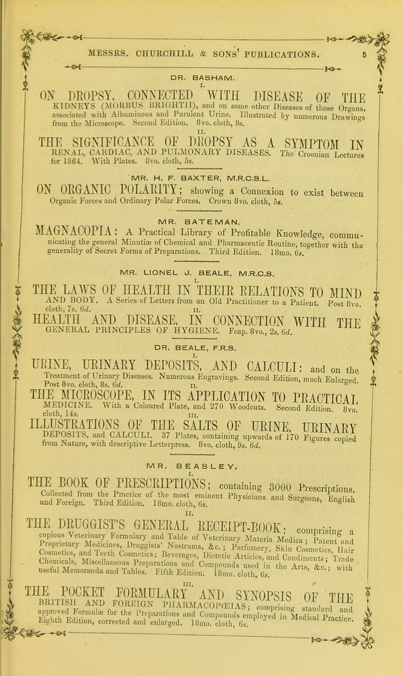 « g>C- - MESSRS. CHURCHILL & SONs’ PUBLICATIONS. i -3^-^ DR. BASHAM. ON DROPSY. CONNECTED ''WITII JUSEASE OE THE KIDNEYS (MORBUS BRIGHTII), and on some other Diseases of those Organs, associated with Albuminous and Purulent Urine. Illustrated hy numerous Drawings from the Microscope. Second Edition. 8vo. cloth, 9s. ' ■ THE SIGNIFICANCE OE Dll'OPSY AS A SYMPTOM IN RENAL, CARDIAC, AND PULMONARY DISEASES. The Croonian Lectures for 1864. With Plates. 8vo. cloth, 5s. MR. H. F. BAXTER, M.R.C.S.L. ON 0PtG.tYN^I0 POLARITY; showing a Connexion to exist between Organic Forces and Ordinary Polar Forces. Crown 8vo. cloth, 5s. MR. BATEMAN. MAGNACOPIA: a Practical Library of Profitable Knowledge, commu- nicating the general Minutiaj of Chemical and Pharmaceutic Routine, together with the generality of Secret Forms of Preparations. Third Edition. 18mo. 6s. MR. LIONEL d. BEALE, M.R.C.S. THE LAWS OF HEALTH IN THEIR RELATIONS TO MIND AND JIOpY. A Series of Letters from an Old Practitioner to a Patient. Post 8vo. cloth, 7s. 6(1. II. HEALTH AND DISEASE, IN CONNECTION WITH THE GENERAL PRINCIPLES OF HYGIENE. Fcap. 8vo., 2s. 6rf. DR. BEALE, F.R.S. URINE, URINARY DEPOSITS, AND CALCULI: and on the Treatment of Urinary Diseases. Numerous Engravings. Second Edition, much Enlaraed Post 8vo. cloth, 8s. 6d. ii. ° THE MICROSCOPE, IN ITS APPLICATION TO PRACTICAL MEDICINE. With a Coloured Plate, and 270 Woodcuts. Second Edition 8vo cloth, 14s. III. ILLUSTRATIONS OF THE SALTS OF URINE, URINARY DEPOSITS, and CALCULI. 37 Plates, containing upwards of 170 Figures copied from Nature, with descriptive Letterpress. 8vo. cloth, 9s. 6d. ^ MR. BEASLEY. I. THE BOOK OF PRESCRIPTIONS; contaming sooo p., and Foreign. Third Edition. 18mo. cloth, 6s. II. THE DRUGGISTS GENERAL RECEIPT-BOOK; co,„p,isi,.g Cosmetics, and Teeth Cosnactics; Beverages, Dietetic Articles, and Condiments- Wde Chemicals, Miscellaneous Preparations and Compounds used in the Arts &c’- with useful Memoranda and Tables. Fifth Edition. 18mo. cloth, 6s. with THE POCKET EORMULARY' AND SYNOPSIS OE THE in iledical Pracue^