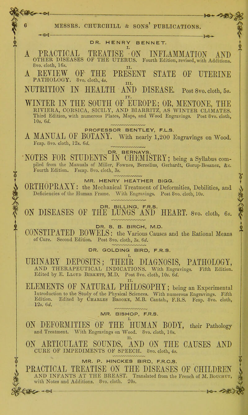 — — f DR. HENRY SENNET. A PRACTICAL TREATISp/oN INFLAMMATION AND OTHER DISEASES OF THE UTERUS. Fourth Edition,revised, with Additions. 8VO. cloth, 16s. jj A REVIEW OF THE PRESENT STATE OF UTERINE PATHOLOGY. Ovo. cloth, 4s. ’ III. NUTRITION IN HEALTH AND DISEASE. Post 8vo. doth, 6«. WINTER IN THE SOUTH OF EUROPE; OR, MENTONE, THE RIVIERA, CORSICA, SICILY, AND BIARRITZ, AS WINTER CLIMATES. Third Edition, with numerous Plates, Maps, and Wood Engravings. Post 8vo. cloth, 10s. 6c/. PROFESSOR BENTLEY, F.L.S. A MANUAL OF BOTANY. With nearly 1,200 Engravings on Wood. Fcap. 8vo. cloth, 12s. 6d. DR. BERNAYS. •NOTES FOR STUDENTS IN CHEMISTRY; being aSjiiabut com- piled from the Manuals of Miller, Fownes, Berzelius, Gerhardt, Gorup-Besanez, &c. Fourth Edition. Fscap. 8vo. cloth, 3s. MR. HENRY HEATHER BIGG. ORTHOPRAXY I the Mechanical Treatment of Deformities, Debilities, and Deficiencies of the Human Frame. With Engravings. Post 8vo. cloth, 10s. DR. BILLING, F.R.S. ON DISEASES OF THE LUNGS AND HEART. 8vo. doth, 6». DR. S. B. BIRCH, M.D. CONSTIPATED BOWELS : the Various Causes and the Eatlonal Means of Cure. Second Edition. Post 8vo. cloth, 3s. 6d. DR. GOLDING BIRD, F.R.S. URINARY DEPOSITS; THEIR DIAGNOSIS, PATHOLOGY, AND THERAPEUTICAL INDICATIONS. With Engravings. Fifth Edition. Edited by E. Lloyd Biekett, M.D. Post 8vo. cloth, 10s. 6d. ELEMENTS OE NATURAL PHILOSOPHY; being an Experimental Introduction to the Study of the Physical Sciences. With numerous Engravings. Fifth Edition. Edited by Charles Brooke, M.B. Cantab., F.R.S. Fcap. 8vo. cloth, 12s. 6d. MR. BISHOP, F.R.S. ON DEFORMITIES OF THE HUMAN BODY, thdr Pathology and Treatment. With Engravings on Wood. 8vo. cloth, 10s. ON ARTICULATE SOUNDS, AND ON THE CAUSES AND CURE OF IMPEDIMENTS OF SPEECH. 8vo. cloth, 4s. MR. P. HINCKES BIRD, F.R.C.S. PRACTICAL TREATISE ON THE DISEASES OF CHILDREN AND INFANTS AT THE BREAST. Translated from the French of M. Boochor, with Notes and Additions. 8vo. cloth. 20s.