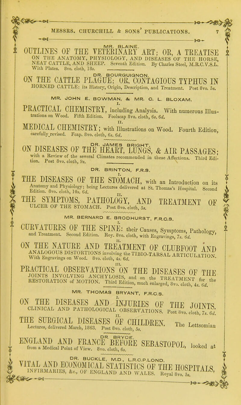 — MESSRS. CHURCHILL & SONS’ PUBLICATIONS. 7 —&{ — t OUTLINES OF THE VEItM^ARY'ART; OR, A TREATISE ON THE ANATOMY, PHYSIOLOGY, AND DISEASES OF THE HORSE, NEAT CATTLE, AND SHEEP. Seventh Edition. By Charles Steel, M.R.C.V.S.L. With Plates. 8vo. cloth, 18s. ^ „ DR. BOURQUIQNON. ON THE CATTLE PLAGUE; OR, CONTAGIOUS TYPHUS IN HORNED CATTLE: its History, Origin, Description, and Treatment. Post 8vo. 5s. MR. JOHN E. BOWMAN, &, MR. O. L. BLOXAM. I. PRACTICAL CHEMISTRY, including Analysis. With numerous Illus- trations on Wood. Fifth Edition. Foolscap 8vo. cloth, 6s. 6d. MEDICAL CHEMISTRY; with illustrations on Wood. Fourth Edition, carefuUy revised. Fcap. 8vo. cloth, 6s. 6d. ON DISEASES OF THlf HEART, LUNGS, & AIR PASSAGES; with a Review of the several Climates recommended in these Affections. Third Edi- tion. Post 8vo. cloth, 9s. DR. BRINTON, F.R.S. THE DISEASES OF THE STOMACH, with i„,™d„ction on its Anatomy and Physiology; being Lectures delivered at St. Thomas’s Hospital. Second Edition. 8vo. cloth, 10s. 6d. THE SYMPTOMS, PATHOLOGY, AND TREATMENT OF ULCER OF THE STOMACH. Post 8vo.cI.th, 5.. or MR. BERNARD E. BRODHURST, F.R.C.S. SPINE: then-Causes, Symptoms, Pathology, and Treatment. Second Edition. Roy. 8vo. cloth, with Engravings, 7s. 6d ^ ON THE NATURE AND TREATMENT OF CLUBFOOT AND involving the TIBIO-TARSAL ARTICULATION With Lngravings on Wood, 8vo. cloth, 4s. 6d. III. PRACTICAL OBSERVATIONS ON THE DISEASES OF THF JOINTS INVOLVING ANCHYLOSIS, and on tho TREATMENT / .t RESTORATION of MOTION. Third EdW.n, “* MR. THOMAS BRYANT, F.R.C.S. ON THE DISEASES AND INJURIES OF THE JOINTS CLINICAL AND PATHOLOGICAL ^OBSERVATIONS. P^t 7o. ith'il-. dj. THE SURGICAL DISEASES OE CHILDREN The lottl • Lectures, delivered March, 1863. Post 8vo. cloth, 5s. ’ Lettsomiau DR BRYCP ENGLAND AND FRANCE BEFORE SEBASTOPOI ici t i t from a Medical Point of View. 8vo. cloth, 6s UL, looked at VITAL AND ECONOMICAL STATISTICS OF THE IIOSPTTAiq