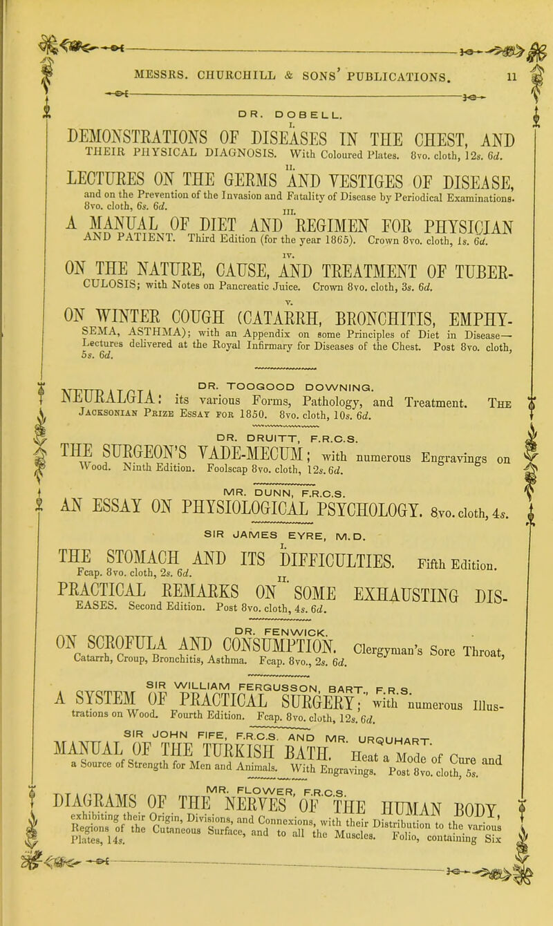 — MESSRS. CHURCHILL & SONS’ PUBLICATIONS. 11 —€K- DR. DOBELL. I. DEMONSTEATIONS OF DISEASES IN THE CHEST, AND THEIR PHYSICAL DIAGNOSIS. With Coloured Plates. 8vo. cloth, 12s. Qd. LECTUEES ON THE GEEMS AND YESTIGES OF DISEASE, and on the Prevention of the Invasion and Fatality of Disease by Periodical Examinations* 8vo. cloth, 6s. 6d. jjj A MANUAL OF DIET AND REGIMEN FOR PHYSICIAN AND PATIENl. Third Edition (for the year 1865). Crown 8vo. cloth, is. Qd. ON THE NATUEE, CAUSE, AND TEEATMENT OF TUBEE- CULOSIS; with Notes on Pancreatic Juice. Crown 8vo. cloth, 3s. 6rf. ON WINTEE COUGH (CATAEEH, BEONCHITIS, EMPHT- SEMA, ASTHMA); with an Appendix on some Principles of Diet in Disease- Lectures deUvered at the Royal Infirmary for Diseases of the Chest. Post 8vo. cloth, 5s. Gd. The 0 „ _ DR. TOOGOOD DOWNING. JN J^UKALuIA .* its various Forms, Pathology, and Treatment. Jacksonian Prize Essat for 1850. 8vo. cloth, 10s. 6d. WV» VWM.<« .WVV« DR. DRUITT, F.R.C.S. THE SUEGEON’S YADE-MECUM; with numerous Engravings on Wood. Ninth Edition. Foolscap 8vo. cloth, I2s. 6d. MR. DUNN, F.R.C.S. AN ESSAY ON PHYSIOLOGICAL PSYCHOLOGY. 8vo.cioth.u SIR JAMES EYRE, M.D. THE STOMACH AND ITS DIFFICULTIES. Fifth EdUiou. reap. 8 VO. cloth, 2s. 6d, PEACTICiOi EEMAEKS ON 'SOME EXHAUSTING Dis- eases. Second Edition. Post 8vo. cloth, 4s. 6d. dr. FENWICK pSUMPTION. Clergyman’s Sore Throat, Catarrh, Croup, Bronchitis, Asthma. Fcap. 8vo., 2s. 6d, ’ SIR WILLIAM FERGUSSCN BART P R cj A SYSTEM OF PRACTICAL SURGERyT wia^numerous iiius- trations on Wood. Fourth Edition. Fcap. 8vo. cloth, 12s. 6d. SIR JCHN FIFE, F.R.C.S. AND MR URQUHart MANUAL OF THE TURKISH BATH Hea^ZoT«r r , a S.«r» of Strength for M.„ and Ani„al.. With Engraving.. P„t 8vo. _ MR. FLOWER F R O ^ DIAGEAMS OF THE NEEYES ’ OF 'THE HIBIAN BODY