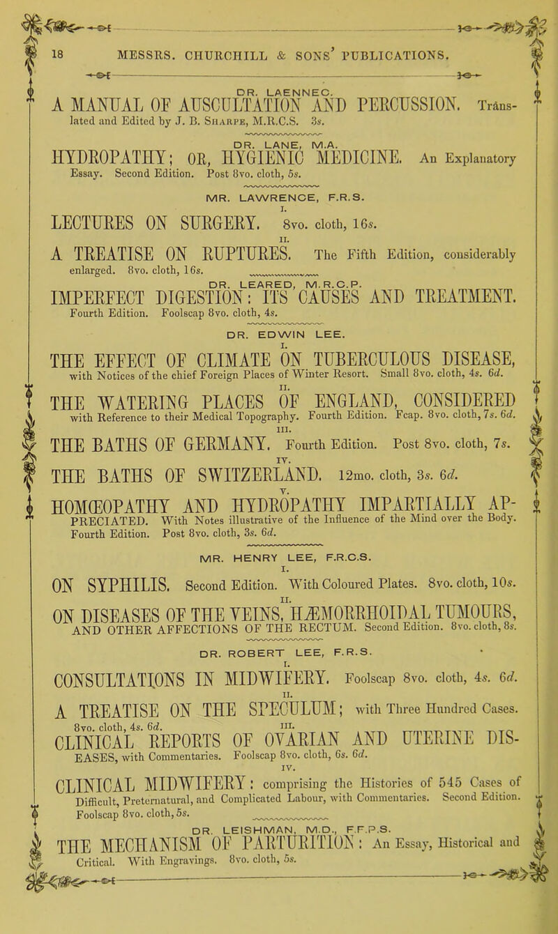 — 30 ► i DR. LAENNEC. A MANUAL OF AUSCULTATION AND PERCUSSION. Trans- lated and Edited by J. B. Sharpe, M.R.C.S. 3s. DR. LANE, M.A. HYDROPATHY; OK, HYGIENIC MEDICINE. An Explanatory Essay. Second Edition. Post Ovo. cloth, 5s. MR. LAWRENCE, F.R.S. LECTUEES ON SUEGEKY. 8vo. doth, i6.. A TEEATISE ON EUPTUEES. The Fifth Edition, considerably enlarged. 8vo. cloth, 16s. DR. LEARED, M.R.C.P. IMPEEEECT DIGESTION: ITS CAUSES AND TEEATMENT. Fourth Edition. Foolsciip 8vo. cloth, 4s. DR. EDWIN LEE. THE EFFECT OE CLIMATE ON TUBEECULOUS DISEASE, with Notices of the chief Foreign Places of Winter Resort. Small 8vo, cloth, 4s. ^d, THE WATEEING PLACES OF ENGLAND, CONSIDEEED with Reference to their Medical Topography. Fourth Edition. Fcap. 8vo. cloth, 7s. 6(/. III. THE BATHS OF GEEMANY. Fom-th Edition. Post 8vo. cloth, Is. IV. THE BATHS OF SWITZERLAND. i2mo. doth, 8s. 6S. HOMCEOPATHY AND HYDROPATHY IMPARTIALLY AP- PRECIATED. With Notes illustrative of the Influence of the Mind over the Body. Fourth Edition. Post 8vo. cloth, 3s. Gd. MR. HENRY LEE, F.R.C.S. I. ON SYPHILIS. Second Edition. With Coloured Plates. 8vo. cloth, lOs. ON DISEASES OF THE YEINSrH^MOEEHOIDAL TUMOURS, AND OTHER AFFECTIONS OF THE RECTUM. Second Edition. 8vo. cloth, 8s. DR. ROBERT LEE, F.R.S. CONSULTATIONS IN MIDWIFEEY. Foolscap 8vo. cloth, 4^. &d. A TEEATISE ON THE SPECULUM; with Three Hundred Cases. CLINiSl EEPOETS OE OYAEIAN AND UTEEIL^E DIS- EASES, with Commentaries. Foolscap 8vo. cloth, Cs. 6rf. IV. CLINICAL MIDWIFEEY : comprising the Histories of 545 Cases of Difficult, Preternatural, and Complicated Labour, with Commentaries. Second Edition. Foolscap 8vo. cloth, 5s. DR. LEISHMAN, M.D., F.F.P.S. THE MECHANISM OE PAEI'UEITTON : An Essay, Historical and Critical. With Engravings. 8vo. cloth, 5s. ,