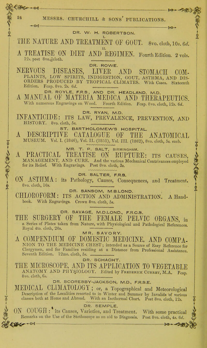 —-—— 24 MESSRS. CHURCHILL & SONs’ PUBLICATIONS. -}«- DR. W. H. ROBERTSON. I. Till? NATURE AND TREATMENT OE GOUT. 8vo.doth,io»,6rf. II. A TREATISE ON DIET AND REGIMEN. Fourth Edition. 2vois. 12.S'. post Bvo.^cloth. DR. ROWE. NERYOUS DISEASES, LITER AND STOMACE COM- PLAINTS, LOW SPIRITS, INDIGESTION, GOUT, ASTHMA, AND DIS- ORDERS PRODUCED BY TROPICAL CLIMATES. With Cases. Sixteenth Edition. Fcap. 8vo. 2s. 6d. DR. ROYLE, F.R.S., AND DR. HEADLAND, M.D. A ]\[ANUAL OE MATERIA MEDICA AND THERAPEUTICS. Witli numerous Engravings on Wood. Fourth Edition. Fcap. 8vo. cloth, 12s. 6d. DR. RYAN, M.D. INFANTICIDE: its law, peevalence, peevention, akd HISTORY. 8vo. cloth, 6s. ST. BARTHOLOMEW’S HOSPITAL A DESCRIPTIVE CATALOGUE OF THE ANATOMICAL MUSEUM. Vol. I. (1846), Vol. II. (1851), Vol. HI. (1862), 8vo. cloth, 5s. each. MR. T. P. SALT, BIRMINGHAM. A PRACTICAL TREATISE ON RUPTURE: its causes, MANAGEMENT, AND CURE. And the various Mechanical Contrivances employed for its Relief. With Engravings. Post 8vo. cloth, 3s. DR. SALTER, F.R.S. ON ASTHMA: its Pathology, Causes, Consequences, and Treatment. 8 VO. cloth, 10s. DR. SANSOM, M.BLOND. CHLOROFORM : its action and ADMINISTEATION. a Hand- book. With Engravings. Crown 8vo. cloth, 5s. DR. SAVAGE, M.D.LOND., F.R.O.S. THE SUEGEEY OF THE FEMALE PELVIC OEGANS, in a Series of Plates taken from Nature, with Physiological and Pathological References. Royal 4to. cloth, 20s. —'™— MR. SAVORY. A COMPENDIUM OF DOMESTIC MEDICINE, AND COMPA- NION TO THE MEDICINE CHEST ; intended as a Source of Easy Reference for Clergymen, and for Families residing at a Distance from Professional Assistance. Seventh Edition. 12mo. cloth, 5s. DR. SOHACHT. THE MICEOSCOPE, AND ITS APPLICATION TO VEGETABLE ANATOMY AND PPl Y^IOLOGY. Edited by Frederick Currey, M.A. Fcap. 8VO. cloth, 6s. DR. SCORESBY-JAOKSON, M.D., F.R.S.E. MEDICAL CLIMATOLOG Y ; or, a Topographical and Meteorological Description of the Localities resorted to in Winter and Summer by Invalids of various classes both at Home and Abroad. With an Isothermal Chart Post 8vo. cloth, 12s. j DR. SEMPLE. ON COUGH : its Causes, Varieties, and Treatment. With some practical Rein.'irks on the Use of the Stetho.scoiie as an aid to Diagnosis. Post 8vo. cloth, 4s. 6d.