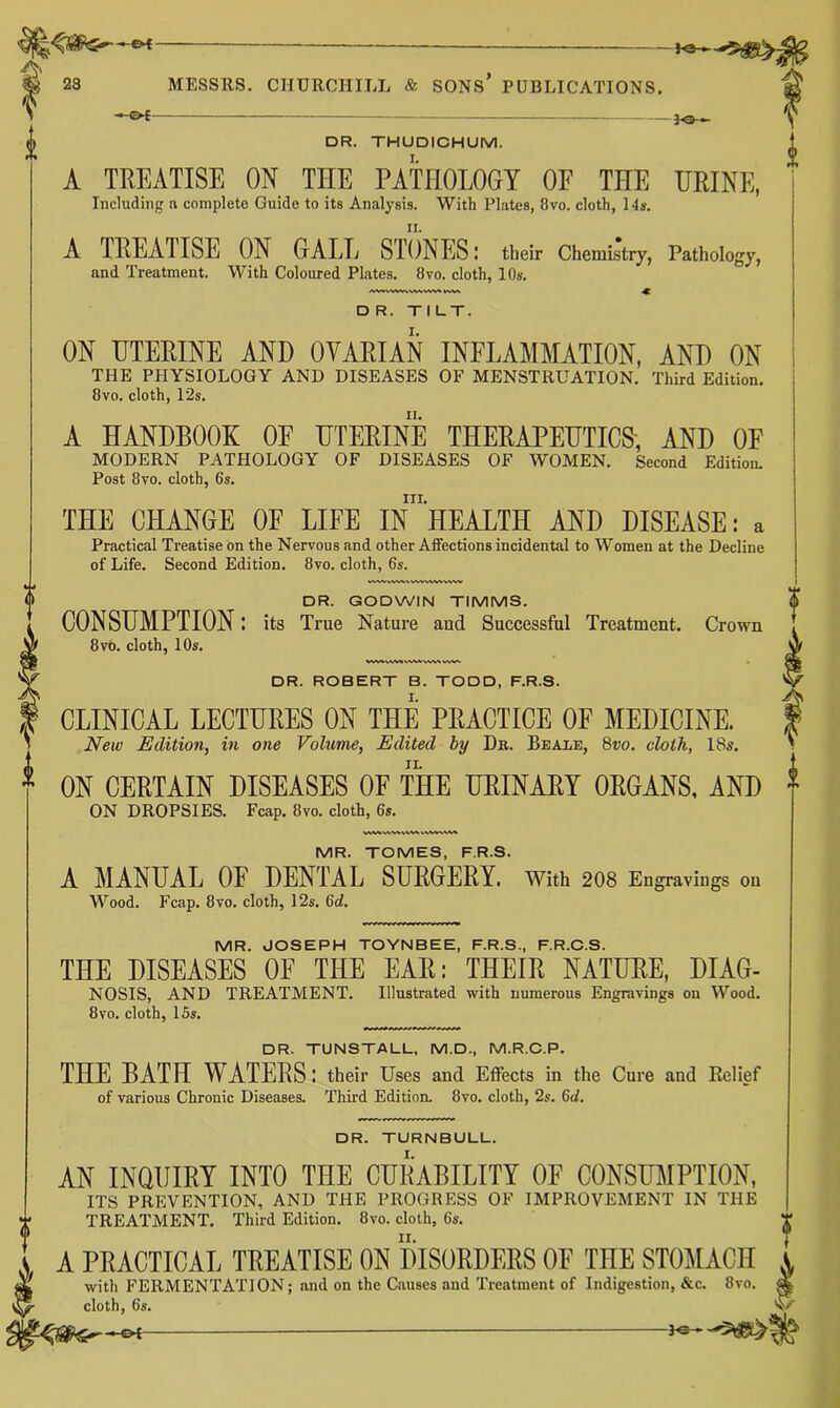 A, 23 MESSRS. CHURCHILL & SONS PUBLICATIONS, _ DR. THUDICHUM. A TREATISE ON THE PATHOIDGT OF THE HEINE, Including a complete Guide to its Analysis. With Plates, 8vo. cloth, 14». A TREAIISE ON GALL STONES: their Chemistry, Pathology, and Treatment. With Coloured Plates. 8vo. cloth, 10s. D R. TILT. ON HTEEINE AND OVARIAN INFLAMMATION, AND ON THE PHYSIOLOGY AND DISEASES OF MENSTRUATION. Third Edition. 8vo. cloth, 12s. A HANDBOOK OE HTEEINE THEEAPEHTICS; AND OF MODERN PATHOLOGY OF DISEASES OF WOMEN. Second Edition. Post 8to. cloth, 6s. III. THE CHANGE OF LIFE IN HEALTH AND DISEASE: a Practical Treatise on the Nervous and other Affections incidental to Women at the Decline of Life. Second Edition. 8vo. cloth, 6s. ,««>%WVWV DR. GODVi/IN TIMMS. CONSUMPTION: its True Nature and Successful Treatment. Crown 8v6. cloth, 10s. DR. ROBERT B. TODD, F.R.S. CLINICAL LECTURES ON THE PRACTICE OF MEDICINE. New Edition, in one Volume, Edited by Dr. Beale, Sro. cloth, 18s. II. ON CERTAIN DISEASES OF THE URINARY ORGANS, AND ON DROPSIES. Fcap, 8vo. cloth, 6s. MR. TOMES, F.R.S. A MANUAL OF DENTAL SURGERY. With 2O8 Engravings on Wood. Fcap. 8vo. cloth, 12s. 6d. MR. JOSEPH TOYNBEE, F.R.S., F.R.C.S. THE DISEASES OF THE EAR; THEIR NATURE, DIA6- NOSIS, AND TREATMENT. Illustrated with numerous Engravings on Wood. 8vo. cloth, 15s. DR. TUNSTALL, M.D., M.R.O.P. THE BATH WATERS: their Uses and Effects in the Cure and Relief of various Chronic Diseases. Third Edition. 8vo. cloth, 2s. 6d. DR. TURNBULL. AN INQUIRY INTO THE CURABILITY OF CONSUMPTION, ITS PREVENTION, AND THE PROGRESS OF IMPROVEMENT IN THE TREATMENT. Third Edition. 8vo. cloth, 6s. A PRACTICAL TREATISE ON DISORDERS OF THE STOMACH with FERMENTATION; .and on the Causes and Treiitment of Indigestion, &c. 8vo. cloth, 6s. f