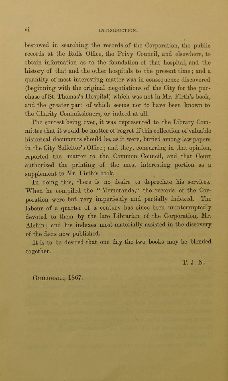 bestowed in searching the records of the Corporation, the public records at the Rolls Office, the Privy Council, and elsewhere, to obtain information as to the foundation of that hospital, and the history of that and the other hospitals to the present time; and a quantity of most interesting matter was in consequence discovered (beginning with the original negotiations of the City for the pur- chase of St. Thomas’s Hospital) which was not in Mr. Firth’s book, and the greater part of which seems not to have been known to the Charity Commissioners, or indeed at all. The contest being over, it was represented to the Library Com- mittee that it would be matter of regret if this collection of valuable historical documents should be, as it were, buried among law papers in the City Solicitor’s Office ; and they, concurring in that opinion, reported the matter to the Common Council, and that Court authorized the printing of the most interesting portion as a supplement to Mr. Firth’s book. In doing this, there is no desire to depreciate his services. When he compiled the “ Memoranda,” the records of the Cor- poration were but very imperfectly and partially indexed. The labour of a quarter of a century has since been uninterruptedly devoted to them by the late Librarian of the Corporation, Mr. Alehin; and his indexes most materially assisted in the discovery of the facts now published. It is to be desired that one day the two books may be blended together. T. J. N. Guildhall, 1867.