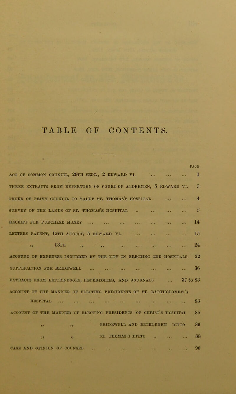 TABLE OF CONTENTS. PAGE ACT OF COMMON COUNCIL, 29tH SEPT., 2 EDWARD VI. 1 THREE EXTRACTS FROM REPERTORY OF COURT OF ALDERMEN, 5 EDWARD VI. 3 ORDER OF PRIVY COUNCIL TO VALUE ST. THOMAS’S HOSPITAL 4 SURVEY OF THE LANDS OF ST. THOMAS’S HOSPITAL .. 5 RECEIPT FOR PURCHASE MONEY 14 LETTERS PATENT, 12tH AUGUST, 5 EDWARD VI. 15 13th „ ,, 24 ACCOUNT OF EXPENSES INCURRED BY THE CITY IN ERECTING THE HOSPITALS 32 SUPPLICATION FOR BRIDEWELL 30 EXTRACTS FROM LETTER-BOOKS, REPERTORIES, AND JOURNALS ... 37 to S3 ACCOUNT OF THE MiVNNER OF ELECTING PRESIDENTS OF ST. BARTHOLOMEW’S HOSPITAL S3 ACCOUNT OF THE MANNER OF ELECTING PRESIDENTS OF CHRIST’S HOSPIl’AL 85 ,, ,, BRIDEWELL AND BETHLEHEM DIITO SO „ „ ST. Thomas’s dpito 88 CASE AND OPINION OF COUNSEL 90