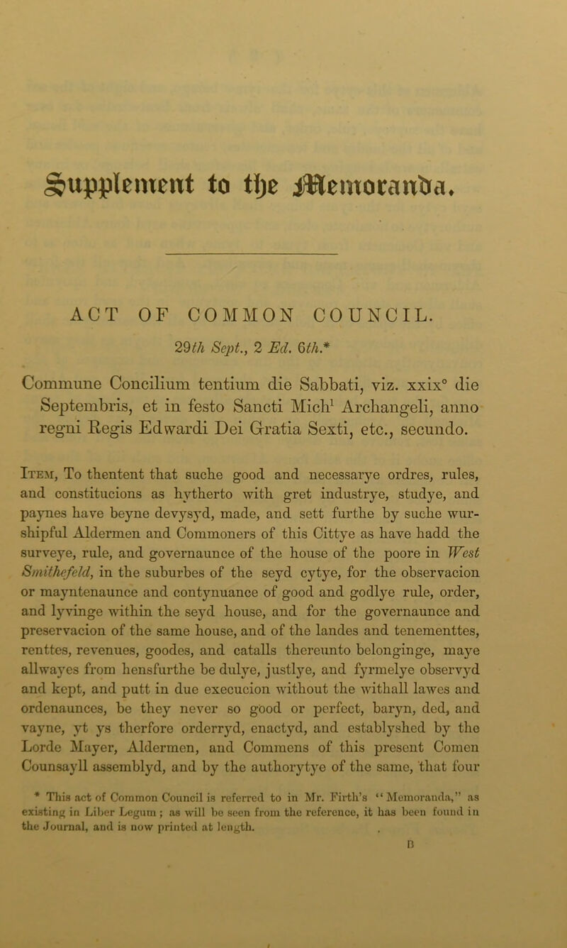 Supplement to tlje i^temoeantia. ACT OF COMMON COUNCIL. 29^/i Sept., 2 Ed. Qth.* Commune Concilium tentium die Sabbati, viz. xxix° die Septembris, et in festo Sancti Mich^ Arcliangeli, anno regni Regis Edwardi Dei Gratia Sexti, etc., secundo. Item, To thentent tbat suebe good and necessarye ordres, rules, and constitiicions as hytlierto with gret industrye, studye, and paynes have beyne devysyd, made, and sett furthe by suche wnr- shipful Aldermen and Commoners of this Cittye as have hadd the surveye, rule, and governaunce of the house of the poore in West Smithefeld, in the suburbes of the seyd cytye, for the observacion or mayntenaunce and contynuance of good and godlye rule, order, and lyvinge within the seyd house, and for the governaunce and preservacion of the same house, and of the landes and tenementtes, renttes, revenues, goodes, and catalls thereunto belonginge, ma}’^e all way es from hensfurthe be dulye, justly e, and fyrmelye observyd and kept, and putt in due execucion without the withall lawes and ordenaunces, be they never so good or perfect, baryn, ded, and vayne, yt ys therfore orderryd, enactyd, and establyshed by the Lorde Mayer, Aldermen, and Commens of this present Comen Counsayll assemblyd, and by the authorytye of the same, that four * Thi.q act of Common Council is referred to in Mr. Firth’s “Memoranda,” as existing in Liher Legum; as will be seen from the reference, it has been found in the Journal, and is now printed at length. n