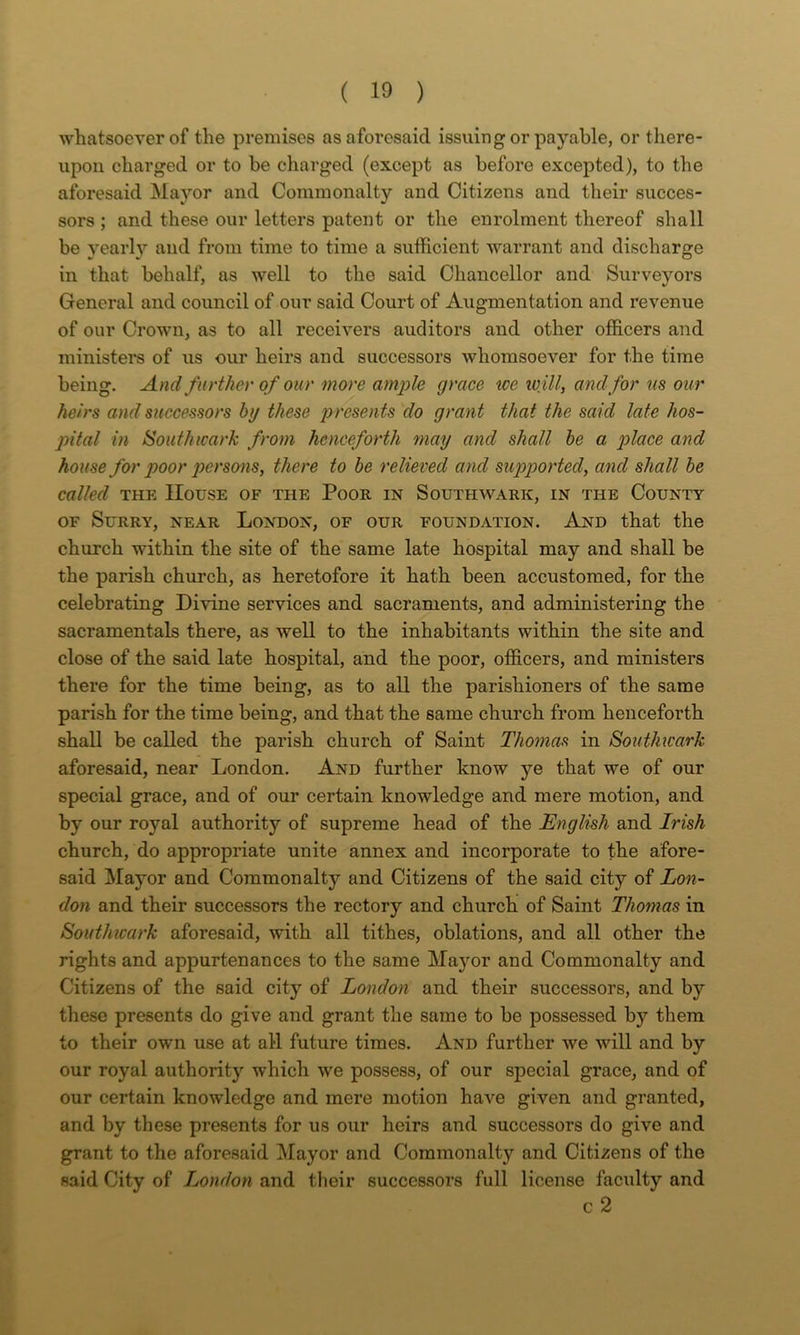 whatsoever of the premises as aforesaid issuing or payable, or there- upon charged or to be charged (except as before excepted), to the aforesaid Mayor and Commonalty and Citizens and their succes- sors ; and these our letters patent or the enrolment thereof shall be yearly and from time to time a sufficient warrant and discharge in that behalf, as well to the said Chancellor and Surveyors General and council of our said Court of Augmentation and revenue of our Crown, as to all receivers auditors and other officers and ministers of us our heirs and successors whomsoever for the time being. And further of our more ample grace ice loill, and for us our heirs and successors by these presents do grant that the said late hos- pital in Southwark from henceforth may and shall he a place and house for poor perso‘>is, there to he relieved and supported, and shall he called THE House of the Poor in Southwark, in the County OF Surry, near London, of our foundation. And that the church within the site of the same late hospital may and shall be the parish church, as heretofore it hath been accustomed, for the celebrating Divine services and sacraments, and administering the sacramentals there, as well to the inhabitants within the site and close of the said late hospital, and the poor, officers, and ministers there for the time being, as to all the parishioners of the same parish for the time being, and that the same church from henceforth shall be called the parish church of Saint Thomas in Southwark aforesaid, near London. And further know ye that we of our special grace, and of our certain knowledge and mere motion, and by our royal authority of supreme head of the English and Irish church, do appropriate unite annex and incorporate to the afore- said Mayor and Commonalty and Citizens of the said city of Lon- don and their successors the rectory and church of Saint Thomas in Southwark aforesaid, with all tithes, oblations, and all other the rights and appurtenances to the same Mayor and Commonalty and Citizens of the said city of London and their successors, and by these presents do give and grant the same to be possessed by them to their own use at all future times. And further we will and by our royal authority which we possess, of our special grace, and of our certain knowledge and mere motion have given and granted, and by these presents for us our heirs and successors do give and grant to the aforesaid Mayor and Commonalty and Citizens of the said City of London and their successors full license faculty and c 2