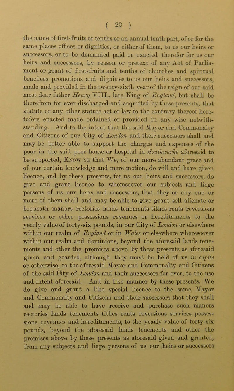 the name of first-fruits or tenths or an annual tenth part, of or for the same places offices or dignities, or cither of them, to us our heirs or successors, or to be demanded paid or exacted therefor for us our heirs and successors, by reason or pretext of any Act of Parlia- ment or grant of first-fruits and tenths of churches and spiritual benefices promotions and dignities to us our heirs and successors, made and provided in the twenty-sixth year of the reign of our said most dear father Henry YIII., late King of England, but shall be therefrom for ever discharged and acquitted by these presents, that statute or any other statute act or law to the contrary thereof here- tofore enacted made ordained or provided in any wise notwith- standing. And to the intent that the said Mayor and Commonalty and Citizens of our City of London and their successors shall and may be better able to support the charges and expenses of the poor in the said poor house or hospital in SoiUhwarke aforesaid to be supported. Know ye that We, of our more abundant grace and of our certain knowledge and mere motion, do will and have given licence, and by these presents, for us our heirs and successors, do give and grant licence to whomsoever our subjects and liege persons of us our heirs and successors, that they or any one or more of them shall and may be able to give grant sell alienate or bequeath manors rectories lands tenements tithes rents reversions services or other possessions revenues or hereditaments to the yearly value of forty-six pounds, in our City of London or elsewhere within our realm of England or in TFales or elsewhere wheresoever within our realm and dominions, beyond the aforesaid lands tene- ments and other the premises above by these presents as aforesaid given and granted, although they must be held of us In capite or otherwise, to the aforesaid Mayor and Commonalty and Citizens of the said City of London and their successors for ever, to the use and intent aforesaid. And in like manner by these presents, AYe do give and grant a like special licence to the same Mayor and Commonalty and Citizens and their successors that they shall and may be able to have receive and purchase such manors rectories lands tenements tithes rents reversions services posses- sions revenues and hereditaments, to the yearly value of forty-six pounds, beyond the aforesaid lands tenements and other the premises above by these presents as aforesaid given and granted, from any subjects and liege persons of us our heirs or successors