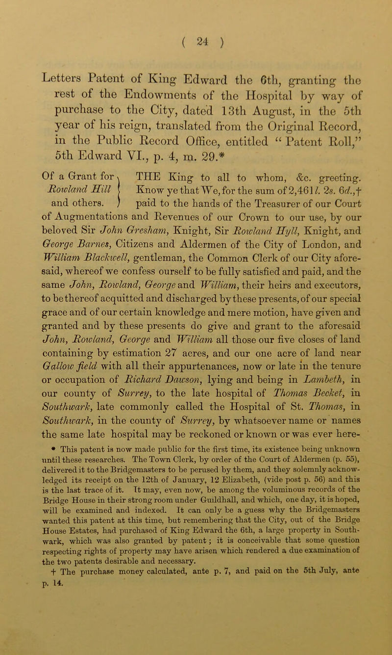 Letters Patent of King Edward the 6tli, granting the rest of the Endowments of the Hospital by way of purchase to the City, dated 13th August, in the 5th year of his reign, translated from the Original Record, in the Public Record Office, entitled Patent Roll,” 5th Edward VI., p. 4, m. 29.* Of a Grant for \ THE King to all to whom, &c. greeting. Howland Hill | Know ye that We, for the sum of 2,461 2s. 6r/.,f and others. ) paid to the hands of the Treasurer of our Court of Augmentations and Revenues of our Crown to our use, by our beloved Sir John Gresham, Knight, Sir Howland Jlyll, Knight, and George Barnes, Citizens and Aldermen of the City of London, and William Blackwell, gentleman, the Common Clerk of our City afore- said, whereof we confess ourself to be fully satisfied and paid, and the same John, Hoioland, George scn.di William, HaaiY heirs and executors, to be thereof acquitted and discharged by these presents, of our special grace and of our certain knowledge and mere motion, have given and granted and by these presents do give and grant to the aforesaid John, Howland, George and William all those our five closes of land containing by estimation 27 acres, and our one acre of land near Gallow field with all their appurtenances, now or late in the tenure or occupation of Hichard Dawson, lying and being in Lamheth, in our county of Surrey, to the late hospital of Thomas Bechet, in Southwark, late commonly called the Hospital of St, Thomas, in Southwark, in the county of Surrey, by whatsoever name or names the same late hospital may be reckoned or known or was ever here- * This patent is now made public for the first time, its existence being unknowm until these researches. The Town Clerk, by order of the Court of Aldermen (p. 55), delivered it to the Bridgemasters to be perused by them, and they solemnly acknow- ledged its receipt on the 12th of January, 12 Ehzabeth, (vide post p. 56) and this is the last trace of it. Tt may, even now, be among the voluminous records of the Bridge House in their strong room under Guildhall, and which, one day, it is hoped, will be examined and indexed. It can only be a guess why the Bridgemasters wanted this patent at this time, but remembering that the City, out of the Bridge House Estates, had purchased of King Edward the 6th, a large property in South- wark, which was also granted by patent; it is conceivable that some question respecting rights of property may have arisen which rendered a due examination of the two patents desirable and necessary. + The purchase money calculated, ante p. 7, and paid on the 5th July, ante p. 14.