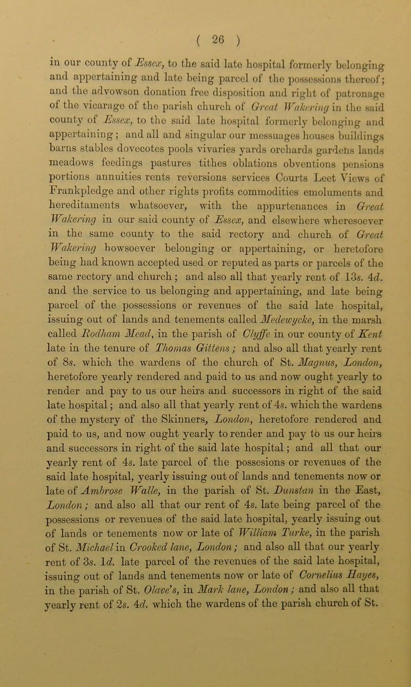 in our county of Essex, to tlie said late hospital formerly belonging and appertaining and late being parcel of the possessions thereof; and the advowson donation free disposition and riglit of patronage of the vicarage of the parish churcli of Great Wakcring in the said county of Essex, to the said late hospital formerly belonging and appertaining ; and all and singular our messuages houses buildings barns stables dovecotes pools vivaries yards orchards gardens lands meadows feedings pastures tithes oblations obventions pensions portions annuities rents reversions services Courts Leet Views of Frankpledge and other rights profits commodities emoluments and hereditaments whatsoever, with the appurtenances in Great JEakering in our said county of Essex, and elsewhere wheresoever in the same county to the said rectory and church of Great Wakering howsoever belonging or appertaining, or heretofore being had known accepted used or reputed as parts or parcels of the same rectory and church ; and also all that yearly rent of 13s. 4cZ. and the service to us belonging and appertaining, and late being parcel of the possessions or revenues of the said late hospital, issuing out of lands and tenements called Medewycke, in the marsh called Rodham Mead, in the parish of Clyffe in our county of Kent late in the tenure of Thomas Gittens; and also all that yearly rent of 8s. which the wardens of the church of St. Magnus, London, heretofore yearly rendered and paid to us and now ought yearly to render and pay to us our heirs and suceessors in right of the said late hospital; and also all that yearly rent of 4s. which the wardens of the mystery of the Skinners, London, heretofore rendered and paid to us, and now ought yearly to render and pay to us our heii's and successors in right of the said late hospital; and all that our yearly rent of 4s. late parcel of the possesions or revenues of the said late hospital, yearly issuing out of lands and tenements now or late of Ambrose Walle, in the parish of St. Dunstan in the East, London; and also all that our rent of 4s. late being parcel of the possessions or revenues of the said late hospital, yearly issuing out of lands or tenements now or late of William Turke, in the parish of St. Michael in Crooked lane, London; and also all that our yearly rent of 3s. Id. late parcel of the revenues of the said late hospital, issuing out of lands and tenements now or late of Cornelius Hayes, in the parish of St. Clave’s, in Mark lane, Londonand also all that yearly rent of 2s. 4f/. which the wardens of the parish church of St.