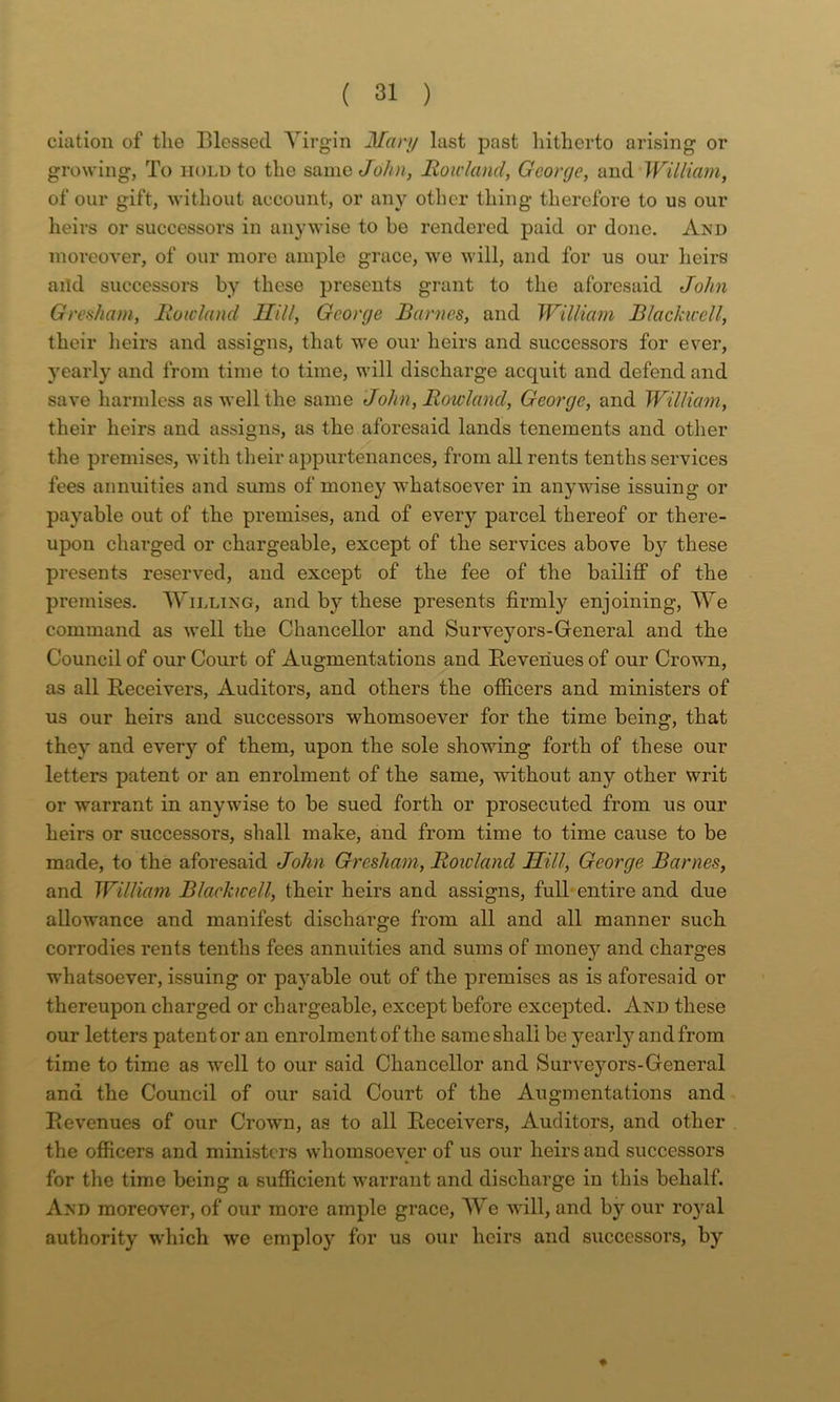 ciatioii of the Blessed Virgin Mary last past liitherto arising or growing, To hold to the ssawa John, Rowland, George, and William, of our gift, without account, or any other thing therefore to us our heirs or successors in anywise to he rendered paid or done. And moreover, of our more ample grace, we will, and for us our lieirs aild successors by these presents grant to the aforesaid John Greaham, Rowland llill, George Barnes, and William Blackicell, their heirs and assigns, that we our heirs and successors for ever, yearly and from time to time, will discharge acquit and defend and save harmless as well the same John, Rowland, George, and William, their heirs and assigns, as the aforesaid lands tenements and other the premises, with their appurtenances, from all rents tenths services fees annuities and sums of money whatsoever in anywise issuing or payable out of the premises, and of every parcel thereof or there- upon charged or chargeable, except of the services above by these presents reserved, and except of the fee of the bailiff of the premises. Willing, and by these presents firmly enjoining. We command as well the Chancellor and Surveyors-General and the Council of our Court of Augmentations and Revenues of our Crown, as all Receivers, Auditors, and others the otficers and ministers of us our heirs and successors whomsoever for the time being, that they and every of them, upon the sole showing forth of these our letters patent or an enrolment of the same, without any other writ or warrant in anywise to be sued forth or prosecuted from us our heirs or successors, shall make, and from time to time cause to be made, to the aforesaid John Gresham, Rowland Hill, George Barnes, and William Blackwell, their heirs and assigns, fulh entire and due allowance and manifest discharge from all and all manner such corrodies rents tenths fees annuities and sums of money and charges whatsoever, issuing or payable out of the premises as is aforesaid or thereupon charged or chargeable, except before excepted. And these our letters patenter an enrolment of the same shall be yearly and from time to time as well to our said Chancellor and Surveyors-General and the Council of our said Court of the Augmentations and Revenues of our Crown, as to all Receivers, Auditors, and other the officers and ministers whomsoever of us our heirs and successors for the time being a sufiicient warrant and discharge in this behalf. And moreover, of our more ample grace. We will, and by our royal authority which we employ for us our heirs and successors, by