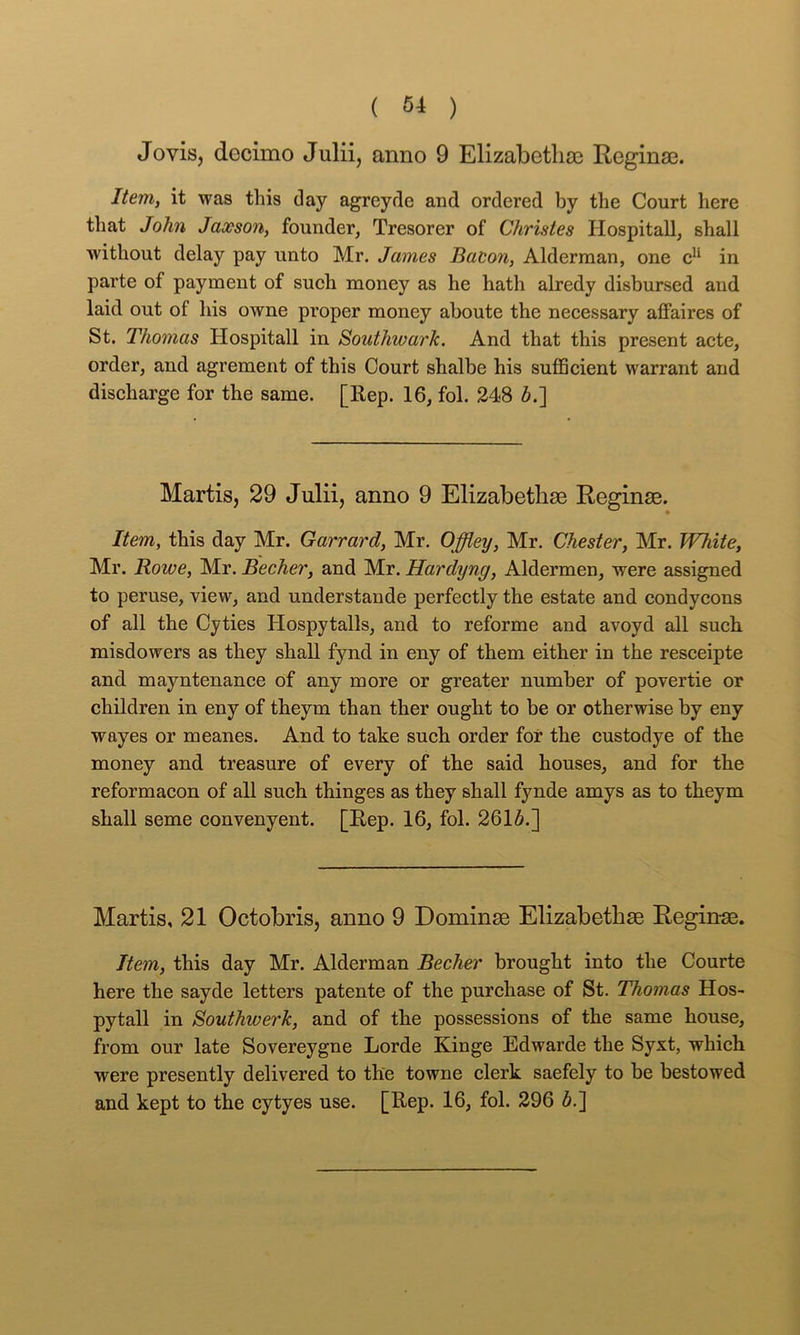 Jovis, decimo Julii, anno 9 Elizabetlia3 Reginse. Item, it was this day agreyde and ordered by the Court here tliat John Jaoeson, founder, Tresorer of Christes Hospitall, shall without delay pay unto Mr. James Baeon, Alderman, one in parte of payment of such money as he hath alredy disbursed and laid out of his owne proper money aboute the necessary affaires of St. Thomas Hospitall in Southwark, And that this present acte, order, and agrement of this Court shalbe his sufficient warrant and discharge for the same. [Rep. 16, fol. 348 b.~\ Martis, 29 Julii, anno 9 ElizabethsB Reginae. Item, this day Mr. Garrard, Mr. Offley, Mr. Chester, Mr. White, Mr. Rowe, Mr. Becher, and Mr. Hardyng, Aldermen, were assigned to peruse, view, and understande perfectly the estate and condycons of all the Cyties Hospytalls, and to reforme and avoyd all such misdowers as they shall fynd in eny of them either in the resceipte and mayntenance of any more or greater number of povertie or children in eny of theym than ther ought to be or otherwise by eny wayes or meanes. And to take such order for the custodye of the money and treasure of every of the said houses, and for the reformacon of all such thinges as they shall fynde amys as to theym shall seme convenyent. [Rep. 16, fol. 2616.] Martis, 21 Octobris, anno 9 Dominse Elizabetbse Reginas. Item, this day Mr. Alderman Becher brought into the Courte here the sayde letters patente of the purchase of St. Thomas Hos- pytall in Southwerk, and of the possessions of the same house, from our late Sovereygne Lorde Kinge Edwarde the Syxt, which were presently delivered to the towne clerk saefely to be bestowed and kept to the cytyes use. [Rep. 16, fol. 396 6.]