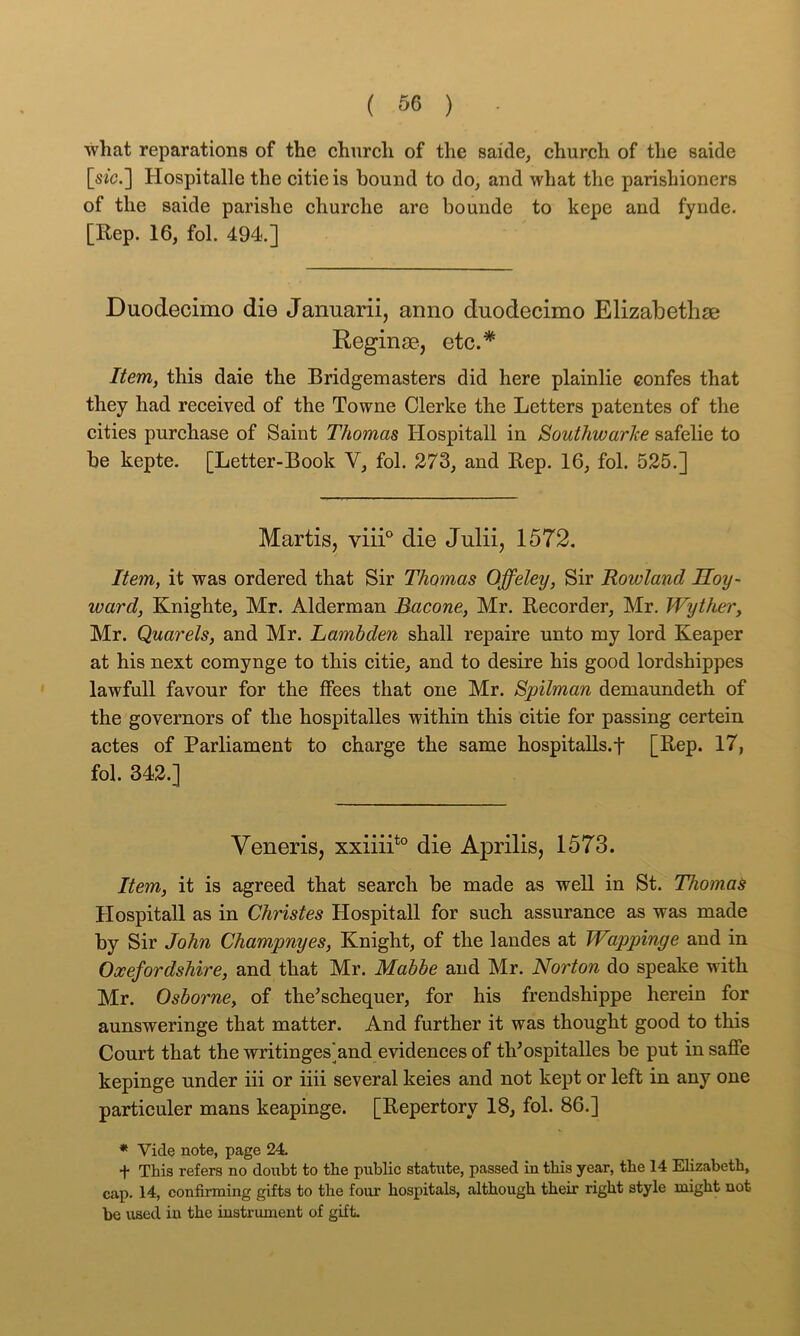 •what reparations of the church of the saide, church of the saide [s/c.] Hospitalle the citieis bound to do, and what the parishioners of the saide parish e churche are bo unde to kepe and fynde. [Rep. 16, fol. 494.] Duodecimo die Januarii, anno duodecimo Elizabethse Reginse, etc.* Item, this daie the Bridgemasters did here plainlie confes that they had received of the Towne Clerke the Letters patentes of the cities purchase of Saint Thomas Hospitall in Southwarke safelie to be kepte. [Letter-Book V, fol. 273, and Rep. 16, fol. 525.] Martis, viii'' die Julii, 1572. Item, it was ordered that Sir Thomas Qffeley, Sir Rowland Soy- ward, Knighte, Mr. Alderman Bacone, Mr. Recorder, Mr. Wyther, Mr. Quarels, and Mr. Lambden shall repaire unto my lord Reaper at his next comynge to this citie, and to desire his good lordshippes lawfull favour for the ffees that one Mr. Spilman demaundeth of the governors of the hospitalles within this citie for passing certein actes of Parliament to charge the same hospitalls.f [Rep. 17, fol. 342.] Veneris, xxiiiP° die Aprilis, 1573. Item, it is agreed that search be made as well in St. Thomas Hospitall as in Christes Hospitall for such assurance as was made by Sir John Champnyes, Knight, of the landes at Wappinge and in Oxefordshire, and that Mr. Mabbe and Mr. Norton do speake with Mr. Osborne, of the’schequer, for his frendshippe herein for aunsweringe that matter. And further it was thought good to this Court that the writinges]and e'vidences of tVospitalles be put insaffe kepinge under iii or iiii several keies and not kept or left in any one particuler mans keapinge. [Repertory 18, fol. 86.] * Vide note, page 24. + This refers no donbt to the public statute, passed in this year, the 14 Elizabeth, cap. 14, confirming gifts to the four hospitals, although their right style might not he used in the instrument of gift-