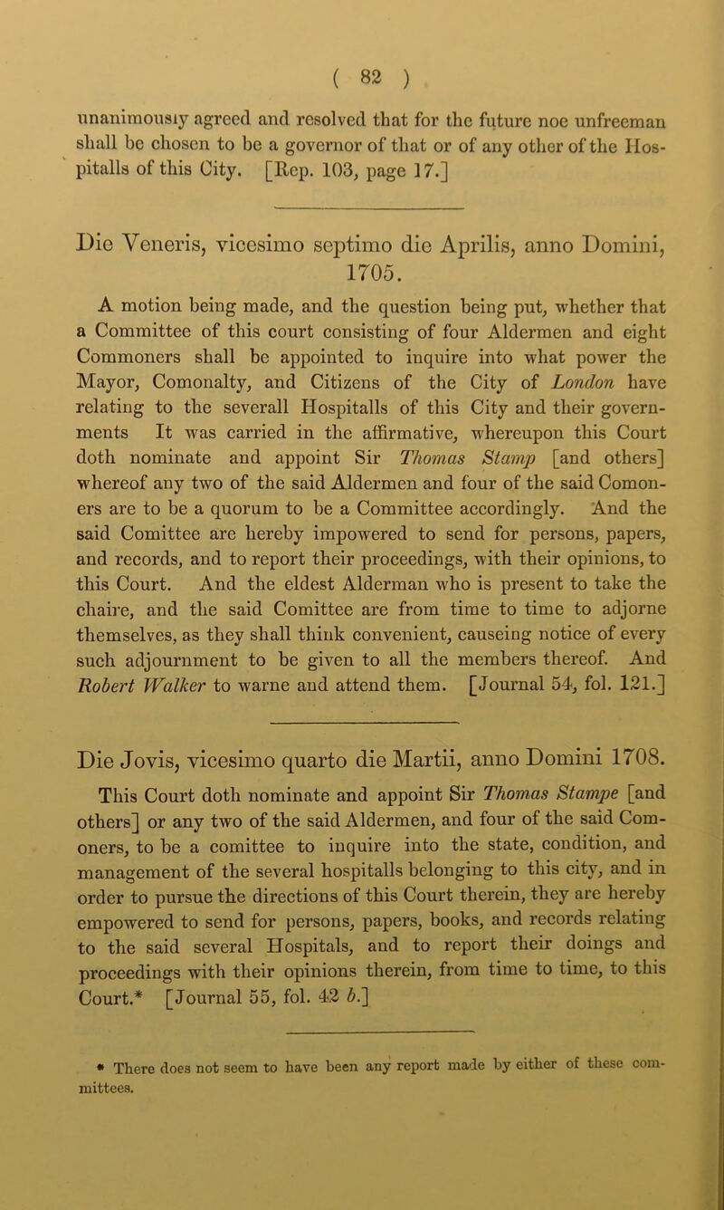 unanimously agreed and resolved that for the future noe unfreeman shall be ehosen to be a governor of that or of any other of the Ilos- pitalls of this City. [Rep. 103, page 17.] Die Veneris, vicesimo septimo die Aprilis, anno Domini, 1705. A motion being made, and the question being put, whether that a Committee of this court consisting of four Aldermen and eight Commoners shall be appointed to inquire into what power the Mayor, Comonalty, and Citizens of the City of London have relating to the severall Hospitalls of this City and their govern- ments It was carried in the affirmative, whereupon this Court doth nominate and appoint Sir Thomas Stamp [and others] whereof any two of the said Aldermen and four of the said Comon- ers are to be a quorum to be a Committee accordingly. And the said Comittee are hereby impowered to send for persons, papers, and records, and to report their proceedings, with their opinions, to this Court. And the eldest Alderman who is present to take the chaire, and the said Comittee are from time to time to adjorne themselves, as they shall think convenient, causeing notice of every such adjournment to be given to all the members thereof. And Robert Walker to warne and attend them. [Journal 54, fol. 121.] Die Jovis, vicesimo quarto die Martii, anno Domini 1708. This Court doth nominate and appoint Sir Thomas Stampe [and others] or any two of the said Aldermen, and four of the said Corn- oners, to be a comittee to inquire into the state, condition, and management of the several hospitalls belonging to this city, and in order to pursue the directions of this Court therein, they are hereby empowered to send for persons, papers, books, and records relating to the said several Hospitals, and to report their doings and proceedings with their opinions therein, from time to time, to this Court.* [Journal 55, fol. 42 6.] * There does not seem to have been any report made by either of these com- mittees.